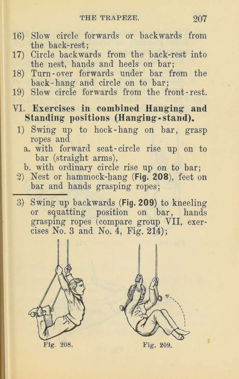 16) Slow circle forwards or backwards from the back-rest; 17) Circle backwards from the back-rest into the nest, hands and heels on bar; 18) Turn-over forwards under bar from the back-hang and circle on to bar; 19) Slow circle forwards from the front-rest. VI. Exercises in combined Hanging and Standing positions (Hanging-stand). 1) Swing up to hock-hang on bar, grasp ropes and a. with forward seat-circle rise up on to bar (straight arms), b. with ordinary circle rise up on to bar; 2) Nest or hammock-hang (Fig. 208), feet on bar and hands grasping ropes; 3) Swing up backwards (Fig. 209) to kneeling or squatting position on bar, hands grasping ropes (compare group VII, exer- cises No. 3 and No. 4, Fig. 214);