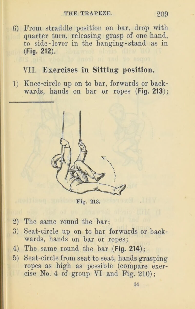 6) From straddle position on bar, drop Avith quarter turn, releasing grasp of one hand, to side-lever in the hanging-stand as in (Fig. 212). VII. Exercises in Sitting position. 1) Knee-circle up on to bar, forwards or back- wards, hands on bar or ropes (Fig. 213); Fig. 213. 2) The same round the bar; 3) Seat-circle up on to bar forwards or back- wards, hands on bar or ropes; 4) The same round the bar (Fig. 214); 5) Seat-circle from seat to seat, hands grasping ropes as high as possible (corhpare exer- cise No. 4 of group VI and Fig. 210); 14