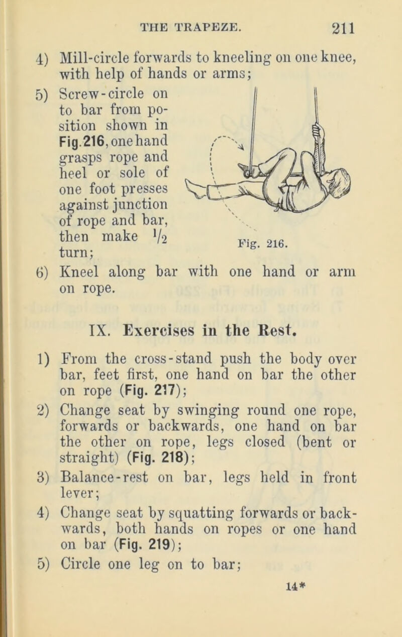 4) Mill-circle forwards to kneeling on one knee, with help of hands or arms; 5) Screw-circle on to bar from po- sition shown in Fig.216, onehand grasps rope and heel or sole of one foot presses against junction of rope and bar, then make V2 turn; 6) Kneel along bar with one hand or arm on rope. Fig. 216. IX. Exercises in the Rest. 1) From the cross-stand push the body over bar, feet first, one hand on bar the other on rope (Fig. 217); 2) Change seat by swinging round one rope, forwards or backwards, one hand on bar the other on rope, legs closed (bent or straight) (Fig. 218); 3) Balance-rest on bar, legs held in front lever; 4) Change seat by squatting forwards or back- wards, both hands on ropes or one hand on bar (Fig. 219); 5) Circle one leg on to bar; 14*