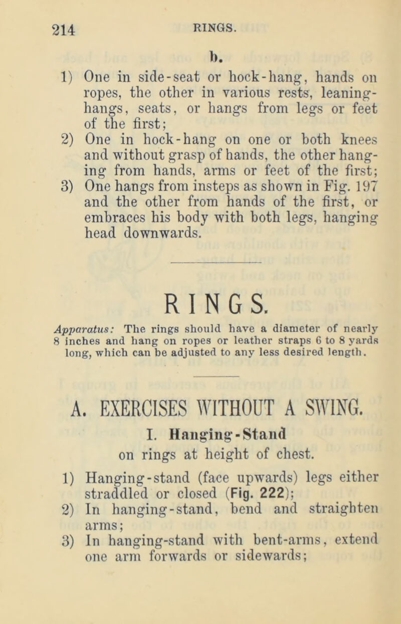 b. 1) One in side-seat or hock-hang, hands on ropes, the other in various rests, leaning- hangs, seats, or hangs from legs or feet of the first; 2) One in hock-hang on one or both knees and without grasp of hands, the other hang- ing from hands, arms or feet of the first; 3) One hangs from insteps as shown in Fig. 197 and the other from hands of the first, or embraces his body with both legs, hanging head downwards. RINGS. Apparatus: The rings should have a diameter of nearly 8 inches and hang on ropes or leather straps 6 to 8 yards long, which can be adjusted to any less desired length. A. EXERCISES WITHOUT A SWING. I. Hanging-Stand on rings at height of chest. 1) Hanging-stand (face upwards) legs either straddled or closed (Fig. 222); 2) In hanging-stand, bend and straighten arms; 3) In hanging-stand with bent-arms, extend one arm forwards or sidewards;