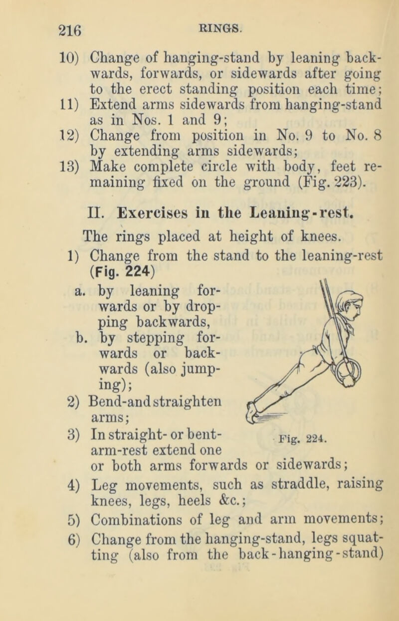 10) Change of hanging-stand by leaning back- wards, forwards, or sidewards after going to the erect standing position each time; 11) Extend arms sidewards from hanging-stand as in Nos. 1 and 9; 12) Change from position in No. 9 to No. 8 by extending arms sidewards; 13) Make complete circle with body, feet re- maining fixed on the ground (Fig. 223). II. Exercises in the Leaning-rest. The rings placed at height of knees. 1) Change from the stand to the leaning-rest (Fig. 224) a. by leaning for- wards or by drop- ping backwards, b. by stepping for- wards or back- wards (also jump- ing); 2) Bend-and straighten arms; 3) In straight- or bent- arm-rest extend one or both arms forwards or sidewards; 4) Leg movements, such as straddle, raising knees, legs, heels &c.; 5) Combinations of leg and arm movements; 6) Change from the hanging-stand, legs squat- ting (also from the back-hanging-stand)