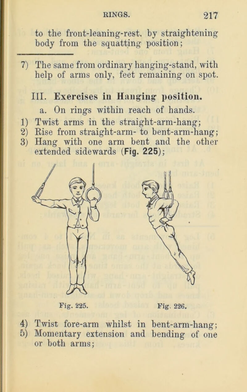 to the front-leaning-rest, by straightening body from the squatting position; 7) The same from ordinary hanging-stand, with help of arms only, feet remaining on spot. III. Exercises in Hanging position, a. On rings within reach of hands. 1) Twist arms in the straight-arm-hang; 2) Rise from straight-arm- to bent-arm-hang; 3) Hang with one arm bent and the other extended sidewards (Fig. 225); 4) Twist fore-arm whilst in bent-arm-hang; 5) Momentary extension and bending of one or both arms;