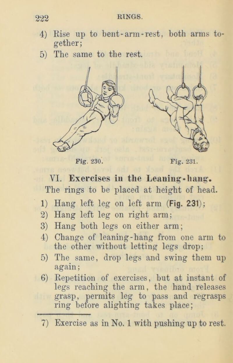 4) Rise up to bent-arm-rest, both arms to- gether; 5) The same to the rest. VI. Exercises in the Leaning-hang. The rings to be placed at height of head. 1) Hang left leg on left arm (Fig. 231); 2) Hang left leg on right arm; 3) Hang both legs on either arm; 4) Change of leaning-hang from one arm to the other without letting legs drop; 5) The same, drop legs and swing them up again; 6) Repetition of exercises, but at instant of legs reaching the arm, the hand releases grasp, permits leg to pass and regrasps ring before alighting takes place; Fig. 230. Fig. 231. 7) Exercise as in No. 1 with pushing up to rest.