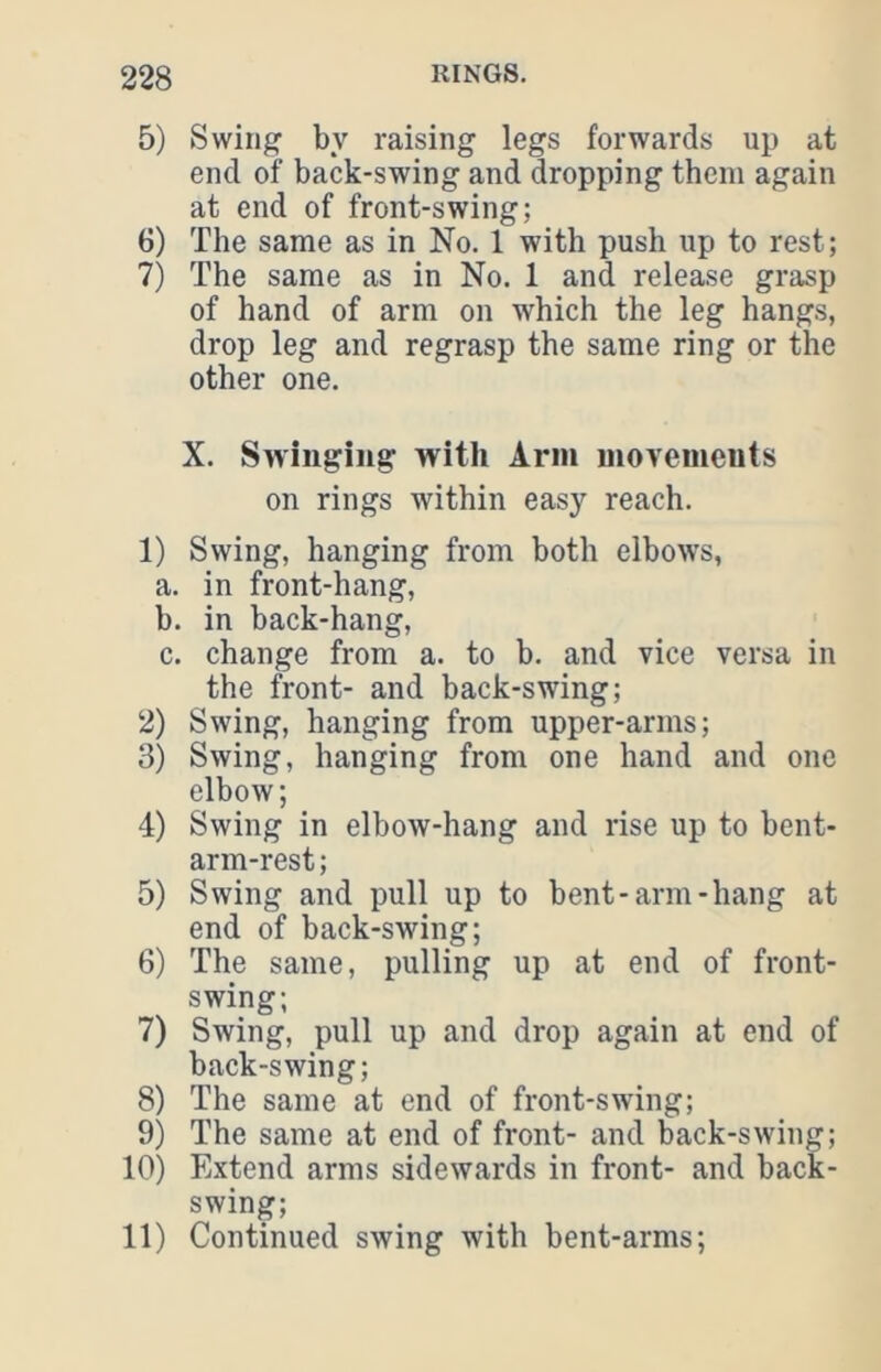 5) Swing by raising legs forwards up at end of back-swing and dropping them again at end of front-swing; 6) The same as in No. 1 with push up to rest; 7) The same as in No. 1 and release grasp of hand of arm on which the leg hangs, drop leg and regrasp the same ring or the other one. X. Swinging with Ann niovemeuts on rings within easy reach. 1) Swing, hanging from both elbows, a. in front-hang, b. in back-hang, c. change from a. to b. and vice versa in the front- and back-swing; 2) Swing, hanging from upper-arms; 3) Swing, hanging from one hand and one elbow; 4) Swing in elbow-hang and rise up to bent- arm-rest ; 5) Swing and pull up to bent-arm-hang at end of back-swing; 6) The same, pulling up at end of front- swing; 7) Swing, pull up and drop again at end of back-swing; 8) The same at end of front-swing; 9) The same at end of front- and back-swing; 10) Extend arms sidewards in front- and back- swing; 11) Continued swing with bent-arms;