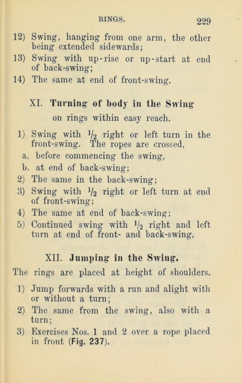 12) Swing, hanging from one arm, the other being extended sidewards; 13) Swing with up-rise or up-start at end of back-swing; 14) The same at end of front-swing. XI. Turning of body in the Swing on rings within easy reach. 1) Swing with 1/2 right or left turn in the front-swing. The ropes are crossed, a. before commencing the swing, b. at end of back-swing; 2) The same in the back-swing; 3) Swing with V2 right or left turn at end of front-swing; 4) The same at end of back-swing; 5) Continued swing with V2 right and left turn at end of front- and back-swing. XII. Jumping in the Swing. The rings are placed at height of shoulders. 1) Jump forwards with a run and alight with or without a turn; 2) The same from the swing, also with a turn; 3) Exercises Nos. 1 and 2 over a rope placed in front (Fig. 237).