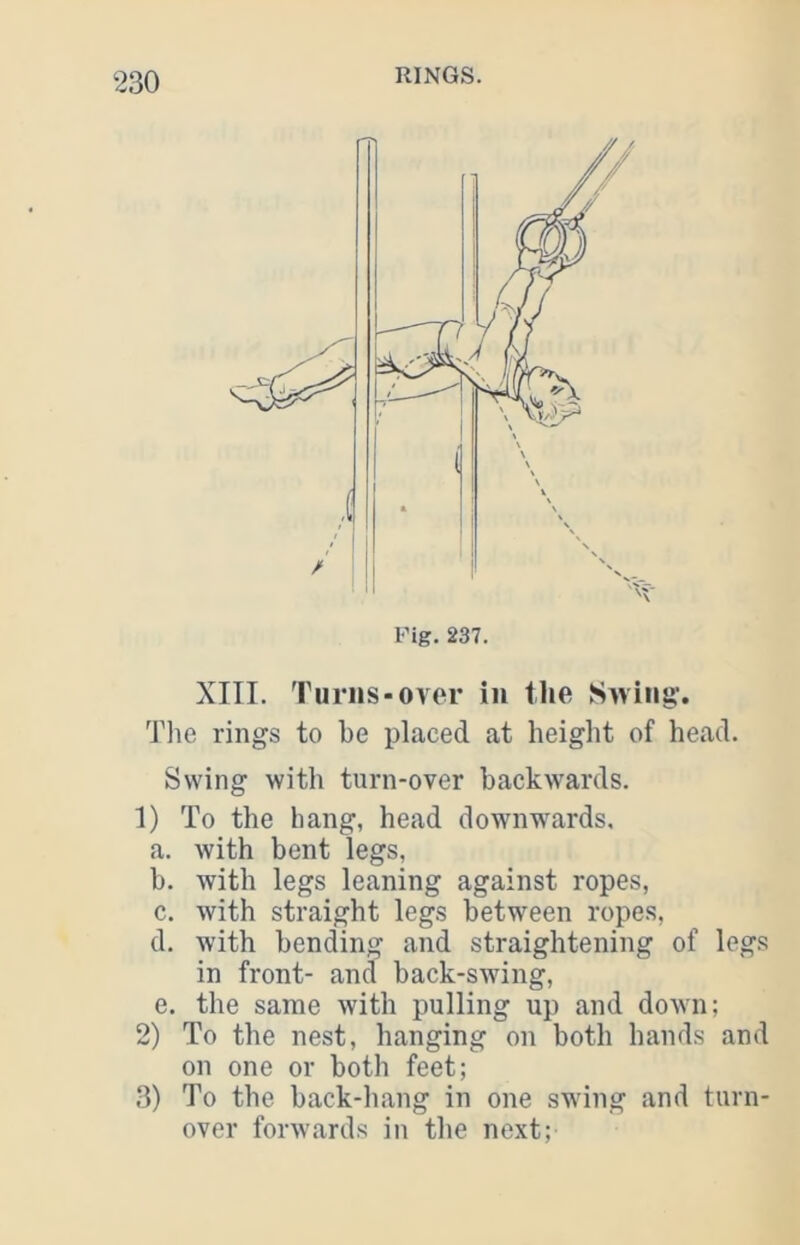 XITI. Turns-over in the Swing. The rings to be placed at height of head. Swing with turn-over backwards. 1) To the hang, head downwards, a. with bent legs, b. Avith legs leaning against ropes, c. with straight legs between ropes, d. with bending and straightening of legs in front- and back-swing, e. the same with pulling up and doAvn; 2) To the nest, hanging on both hands and on one or both feet; 3) To the back-hang in one swing and turn- over forwards in the next;