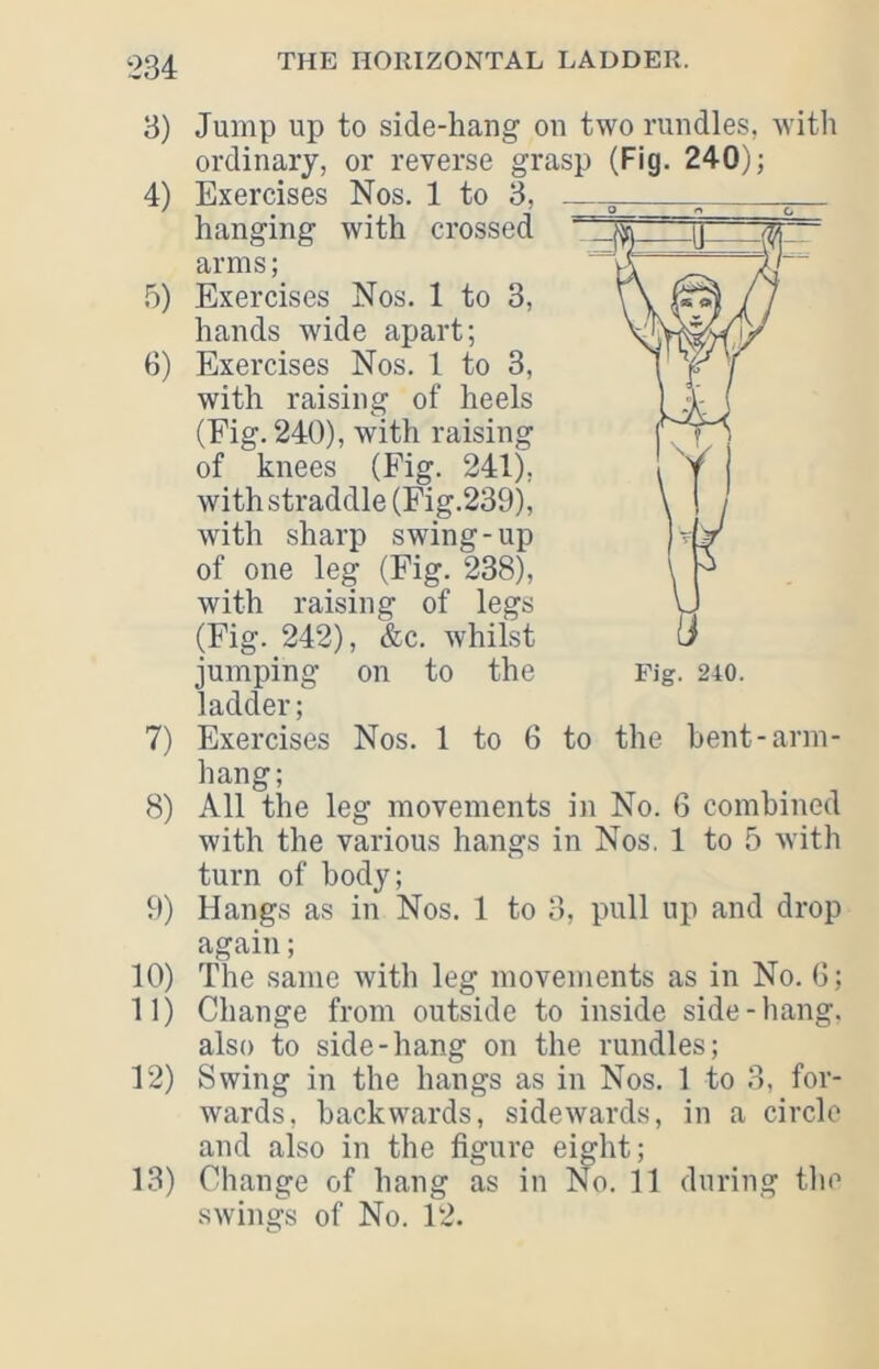 3) Jump up to side-hang on two rundles, with ordinary, or reverse grasp (Fig. 240); 4) Exercises Nos. 1 to 3, hanging with crossed arms; 5) Exercises Nos. 1 to 3, hands wide apart; 3) Exercises Nos. 1 to 3, with raising of heels (Fig. 240), with raising of knees (Fig. 241), with straddle (Fig.239), with sharp swing-up of one leg (Fig. 238), with raising of legs (Fig. 242), &c. whilst jumping on to the ladder; 7) Exercises Nos. 1 to 6 to the bent-arm- hang; 8) All the leg movements in No. 6 combined with the various hangs in Nos. 1 to 5 with turn of body; 9) Hangs as in Nos. 1 to 3, pull up and drop again; 10) The same with leg movements as in No. G; 11) Change from outside to inside side-hang, also to side-hang on the rundles; 12) Swing in the hangs as in Nos. 1 to 3, for- wards, backwards, sidewards, in a circle and also in the figure eight; 13) Change of hang as in No. 11 during the swings of No. 12.