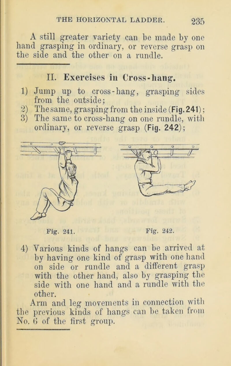 A still greater variety can be made by one hand grasping in ordinary, or reverse grasp on the side and the other on a rundle. II. Exercises in Cross-hang. 1) Jump up to cross-hang, grasping sides from the outside; 2) The same, grasping from the inside (Fig. 241); 3) The same to cross-hang on one rundle, witli ordinary, or reverse grasp (Fig. 242); 4) Various kinds of hangs can he arrived at by having one kind of grasp with one hand on side or rundle and a different grasp with the other hand, also by grasping the side with one hand and a rundle witli tlie other. Arm and leg movements in connection witli the previous kinds of hangs can he taken from No. (J of the first group. ^7 Fig. 241. Fig. 242.