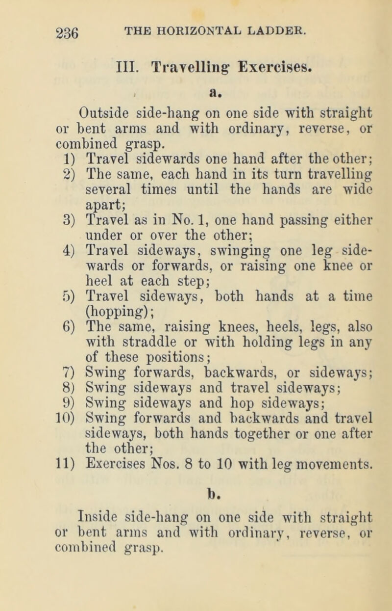 III. Travelling Exercises. . a. Outside side-hang on one side with straight or bent arms and with ordinary, reverse, or combined grasp. 1) Travel sidewards one hand after the other; 2) The same, each hand in its turn travelling several times until the hands are wide apart; 3) Travel as in No. 1, one hand passing either under or over the other; 4) Travel sideways, swinging one leg side- wards or forwards, or raising one knee or heel at each step; 5) Travel sideways, both hands at a time (hopping); 6) The same, raising knees, heels, legs, also with straddle or with holding legs in any of these positions; 7) Swing forwards, backwards, or sideways; 8) Swing sideways and travel sideways; 9) Swing sideways and hop sidew'ays; 10) Swing forwards and backwards and travel sideways, both hands together or one after the other; 11) Exercises Nos. 8 to 10 with leg movements. b. Inside side-hang on one side with straight or bent arms and with ordinary, reverse, or combined grasp.