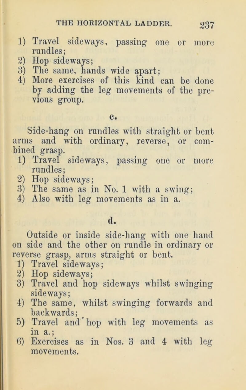 1) Travel sideways, passing one or more rundles; 2) Hop sideways; 3) The same, hands wide apart; 4) More exercises of this kind can be done by adding the leg movements of the pre- vious group. c. Side-hang on rundles with straight or bent arms and with ordinary, reverse, or com- bined grasp. 1) Travel sideways, passing one or more rundles; 2) Hop sideways; 3) The same as in No. 1 with a swing; 4) Also with leg movements as in a. (1. Outside or inside side-hang with one hand on side and the other on rundle in ordinary or reverse grasp, arms straight or bent. 1) Travel sideways; 2) Hop sideways; 3) Travel and hop sideways whilst swinging sideways; 4) The same, whilst swinging forwards and backwards; 5) Travel and * hop with leg movements as in a.; 6) Exercises as in Nos. 3 and 4 with leg movements.