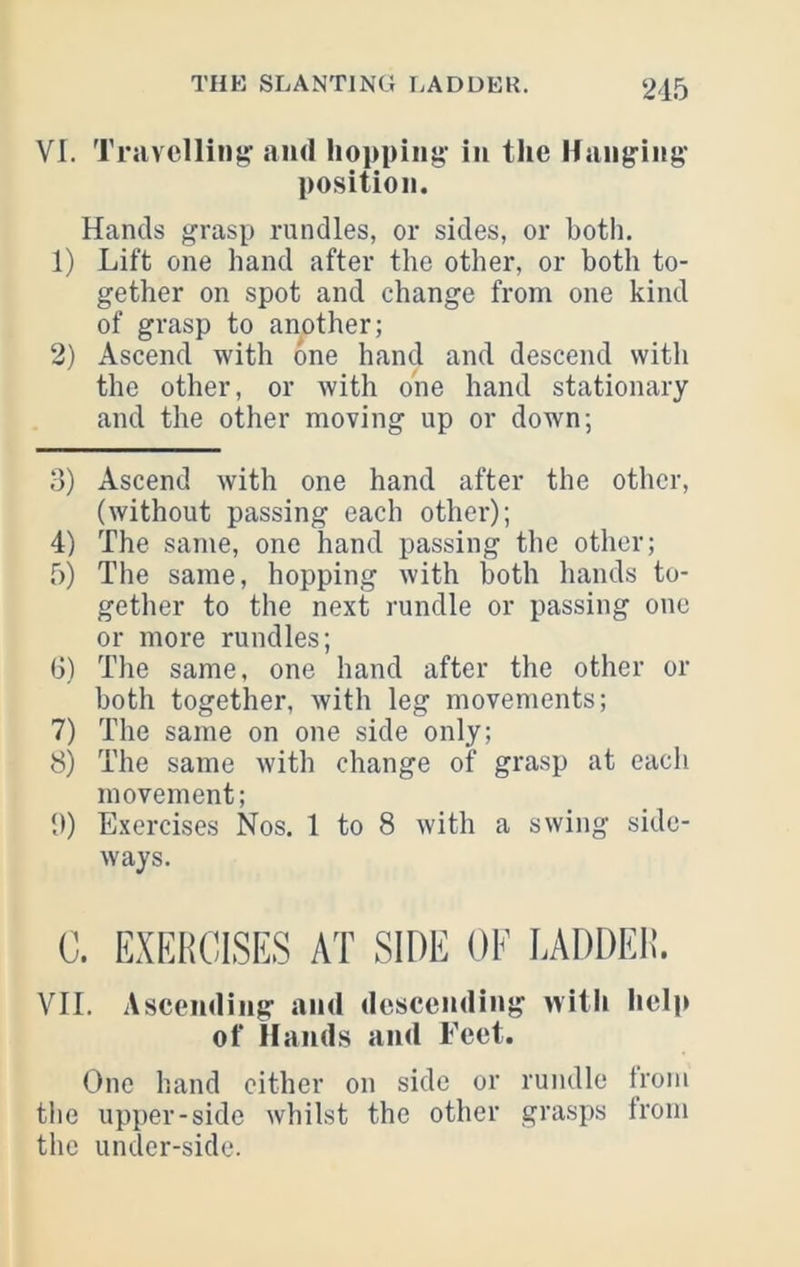 215 VI. Travelling and hopping in the Hanging position. Hands grasp rundles, or sides, or both. 1) Lift one hand after the other, or both to- gether on spot and change from one kind of grasp to another; 2) Ascend with one hand and descend with the other, or with one hand stationary and the other moving up or down; 3) Ascend with one hand after the other, (without passing each other); 4) The same, one hand passing the other; 5) The same, hopping with both hands to- gether to the next rundle or passing one or more rundles; 6) The same, one hand after the other or both together, with leg movements; 7) The same on one side only; 8) The same with change of grasp at each movement; 9) Exercises Nos. 1 to 8 with a swing side- ways. C. EXEHCISES AT SIDE OF LADDEI!. VII. Ascending and descending vvitli help of Hands and Feet. One hand cither on side or rundle Irom the upper-side whilst the other grasps from the under-side.