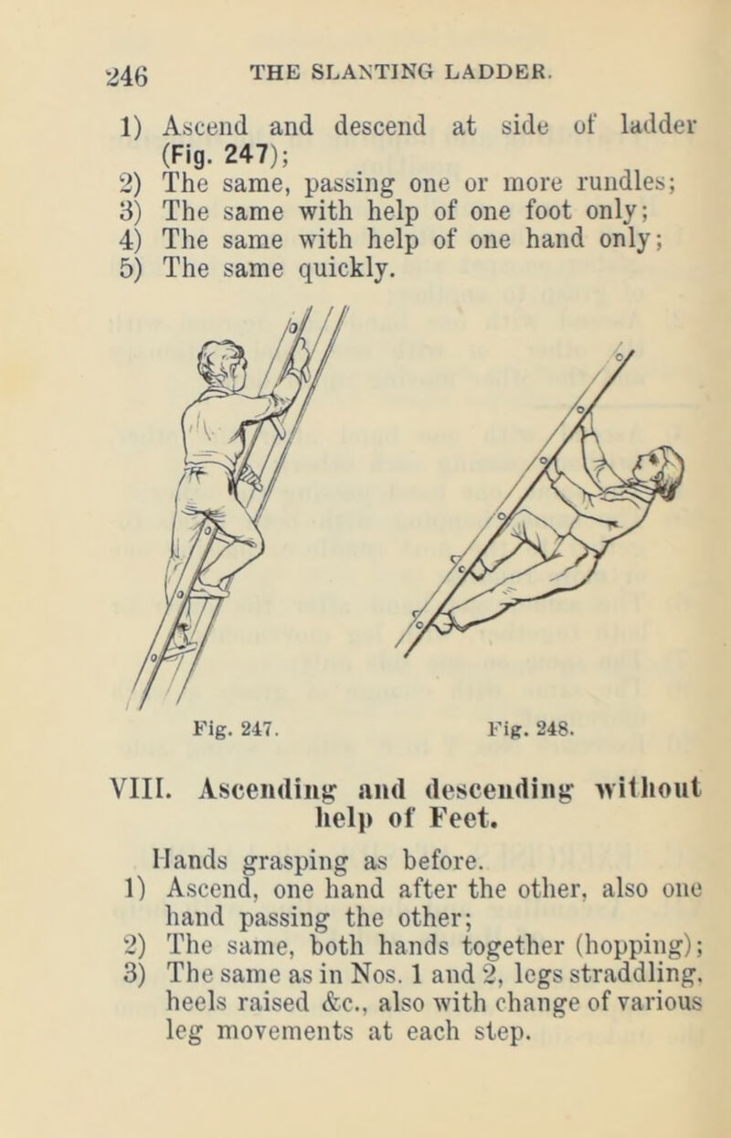 1) Ascend and descend at side of ladder (Fig. 247); 2) The same, passing one or more rundles; 3) The same with help of one foot only; 4) The same with help of one hand only; 5) The same quickly. Fig. 247. Fig. 248. VIII. Ascending and descending withoul help of Feet. Hands grasping as before. 1) Ascend, one hand after the other, also one hand passing the other; 2) The same, both hands together (hopping); 3) The same as in Nos. 1 and 2, legs straddling, heels raised &c., also with change of various leg movements at each step.