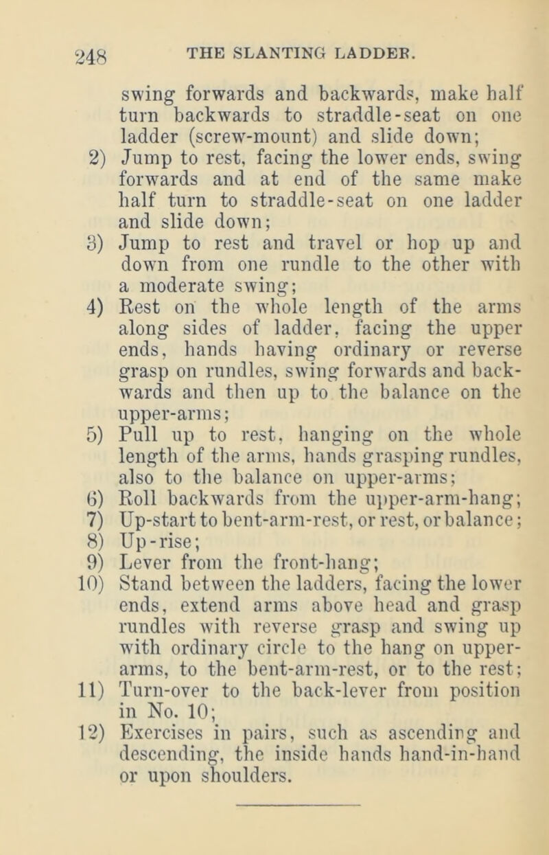 swing forwards and backwards, make half turn backwards to straddle-seat on one ladder (screw-mount) and slide down; 2) Jump to rest, facing the lower ends, swing forwards and at end of the same make half turn to straddle-seat on one ladder and slide down; 3) Jump to rest and travel or hop up and dowui from one rundle to the other with a moderate swing; 4) Rest on the whole length of the arms along sides of ladder, facing the upper ends, hands having ordinary or reverse grasp on rundles, swing forwards and back- wards and then up to the balance on the upper-arms; 5) Pull up to rest, hanging on the whole length of the arms, hands grasping rundles, also to the balance on upper-arms; 6) Roll backwards from the ui)per-arm-hang; 7) Up-start to bent-arm-rest, or rest, or balance; 8) Up-rise; 9) Lever from the front-hang; 10) Stand between the ladders, facing the lower ends, extend arms above head and grasp rundles with reverse grasp and swing up wdth ordinary circle to the hang on upper- arms, to the bent-arm-rest, or to the rest; 11) Turn-over to the back-lever from position in No. 10; 12) Exercises in pairs, such as ascending and descending, the inside hands hand-in-hand or upon shoulders.