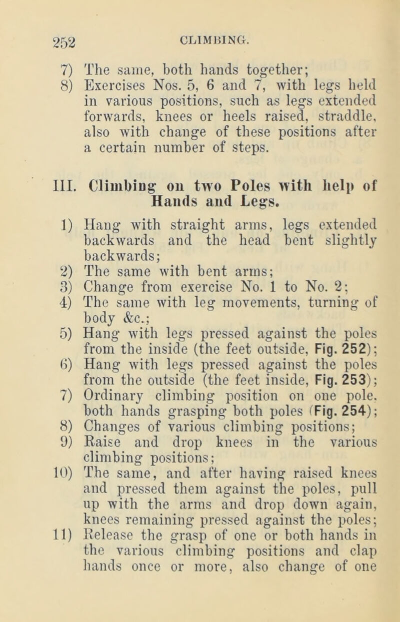 7) The same, both hands together; 8) Exercises Nos. 5, 6 and 7, with legs held in various positions, such as legs extended forwards, knees or heels raised, straddle, also with change of these positions after a certain number of steps. 111. Climbing on two Poles with help of Hands and Legs. 1) Hang with straight arms, legs extended backwards and the head bent slightly backwards; 2) The same with bent arms; ,3) Change from exercise No. 1 to No. 2; 4) The same with leg movements, turning of body &c.; 5) Hang with legs pressed against the poles from the inside (the feet outside. Fig. 252); (i) Hang with legs pressed against the poles from the outside (the feet inside. Fig. 253); 7) Ordinary climbing position on one pole, both hands grasping both poles ( Fig. 254); 8) Changes of various climbing positions; 9) Eaise and drop knees in the various climbing positions; 10) The same, and after having raised knees and pressed them against the poles, pull up with the arms and drop down again, knees remaining pressed against the poles; 11) Kelease the grasp of one or both hands in the various climbing positions and clap hands once or more, also change of one