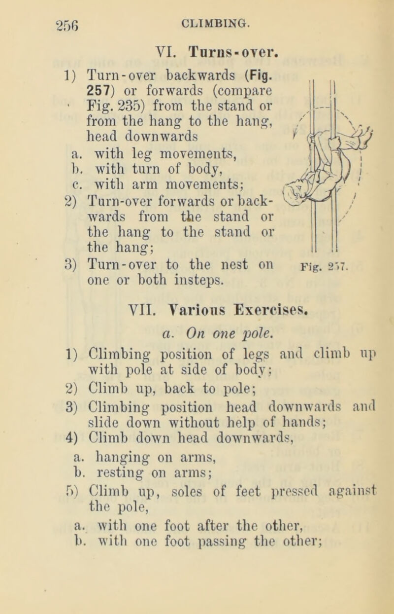 25G VI. Tunis-over. 1) Turn-over backwards (Fig, 257) or forwards (compare ■ Fig. 235) from the stand or from the hang to the hang, head downwards a. with leg movements, 1). with turn of body, c. with arm movements; 2) Turn-over forwards or back- wards from the stand or the liang to the stand or the hang; VII. Yarioiis Exercises. a. On one pole. 1) Climbing position of legs and climb up with pole at side of body ; 2) Climb up, back to pole; slide down without help of hands; 4) Climb down head downwards, a. hanging on arms, b. resting on arms; 5) Climb up, soles of feet pressed against the pole, a. with one foot after the other, b. Avith one foot passing the other;