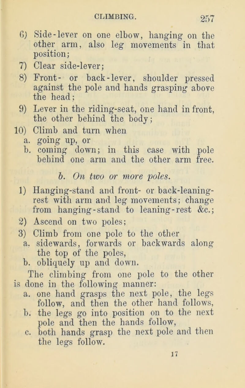 C}) Side-lever on one elbow, hanging on the other arm, also leg movements in that position; 7) Clear side-lever; 8) Front- or back-lever, shoulder pressed against the pole and hands grasping above the head; 9) Lever in the riding-seat, one hand in front, the other behind the body; 10) Climb and turn when a. going up, or b, coming down; in this case with pole behind one arm and the other arm free. b. On tioo or more poles. 1) Hanging-stand and front- or back-leaning- rest with arm and leg movements; change from hanging-stand to leaning-rest &c.; 2) Ascend on two poles; 3) Climb from one pole to the other a. sidewards, forwards or backwards along the top of the poles, b. obliquely up and down. The climbing from one pole to the other is done in the following manner: a. one hand grasps the next pole, the legs follow, and then the other hand follows, b. the legs go into position on to the next pole and then the hands follow, c. both hands grasp the next pole and tlien the legs follow. 17