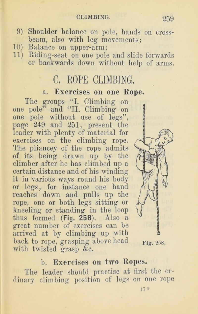 9) Shoulder balance on pole, hands on cross- beam, also with leg movements; 10) Balance on upper-arm; 11) Kiding-seat on one pole and slide forwards or backwards down without help of arms. C. ROPE CLIMBING. a. Exercises on one Rope. Tlie groups “I. Climbing on one pole” and “11. Climbing on one pole without use of legs”, page 249 and 251, present the leader with plenty of material for exercises on the climbing rope. The pliancey of the rope admits of its being drawn up by the climber after he has climbed up a certain distance and of his winding it in various ways round his body or legs, for instance one hand reaches down and pulls up the rope, one or both legs sitting or kneeling or standing in the loop thus formed (Fig. 258). Also a great number of exercises can be arrived at by climbing up with back to rope, grasping above head with twisted grasp &c. b. Exercises on two Ropes, The leader should practise at first the or- dinary climbing i)Osition of logs on one rope 17*-