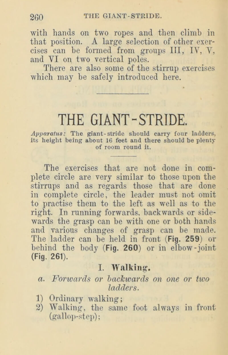 2G0 with hands on two ropes and then climb in that position. A large selection of other exer- cises can be formed from groups III, IV, V, and VI on two vertical poles. There are also some of the stirrup exercises which may be safely introduced here. THE GIANT-STRIDE, Apparatus: The giant-stride should carry four ladders, its height being about 16 feet and there should be plenty of room round it. The exercises that are not done in com- plete circle are very similar to those upon the stirrups and as regards those that are done in complete circle, the leader must not omit to practise them to the left as well as to the right. In running forwards, backwards or side- wards the grasp can be with one or both hands and various changes of grasp can be made. The ladder can be held in front (Fig. 259) or behind the body (Fig. 260) or in elbow-joint (Fig. 261). I. ^Valking. a. Forivarcls or Itackwards on one or Uvo ladders. 1) Ordinary walking; 2) Walking, the same foot always in front (gallo])-sto]));