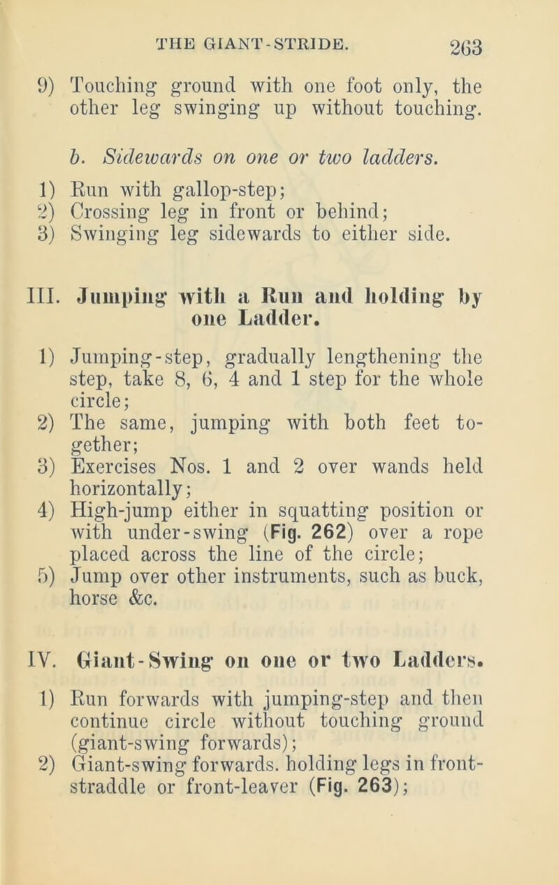 2G3 9) Touching ground with one foot only, the other leg swinging up without touching. h. Sidewards on one or two ladders. 1) Run with gallop-step; 2) Crossing leg in front or behind; 3) Swinging leg sidewards to either side. III. Jumping with a Run and iiolding by one Ladder. 1) Jumping-step, gradually lengthening the step, take 8, 6, 4 and 1 step for the whole circle; 2) The same, jumping with both feet to- gether; 3) Exercises Nos. 1 and 2 over wands held horizontally; 4) High-jump either in squatting position or with under-swing (Fig. 262) over a rope placed across the line of the circle; 5) Jump over other instruments, such as buck, horse &c. IV. Giant-Swing on one or two Ladders. 1) Run forwards with jumping-step and then continue circle without touching ground (giant-swing forwards); 2) Giant-swing forwards, holding legs in front- straddle or front-leaver (Fig. 263);