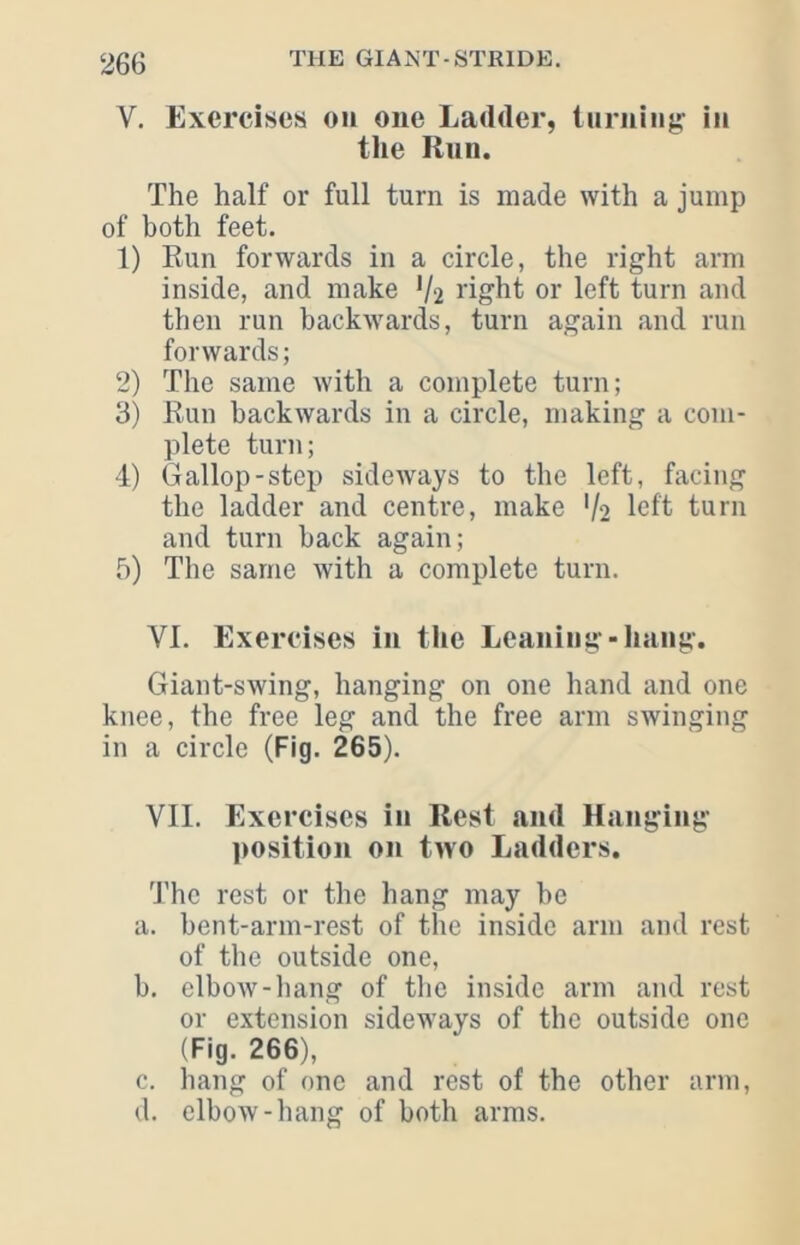 V. Exercises on one Ladder, iiiriiiiig in tile Run. The half or full turn is made with a jump of both feet. 1) Run forwards in a circle, the right arm inside, and make V2 I’ight or left turn and then run backwards, turn again and run forwards; 2) The same with a complete turn; 3) Run backwards in a circle, making a com- plete turn; 4) Gallop-step sideways to the left, facing the ladder and centre, make V2 left turn and turn hack again; 5) The same with a complete turn. VI. Exercises in the Leaning-hang. Giant-swing, hanging on one hand and one knee, the free leg and the free arm swinging in a circle (Fig. 265). VII. Exercises in Rest and Hanging ])Osition on two Ladders. 'The rest or the hang may be a. bent-arm-rest of the inside arm and rest of the outside one, b. elbow-liang of the inside arm and rest or extension sideways of the outside one (Fig. 266), c. hang of one and rest of the other arm, d. elbow-hang of both arms.