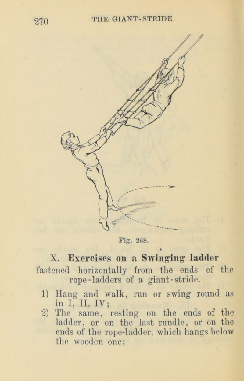 Fig. 268. X. Exercises on a Swinging’ ladder fa-steiicd horizontally from the ends of the rope-ladders of a giant-stride. 1) Hang and walk, run or swing round as in I, II, IV; 2) Tlie same, resting on the ends of the ladder, or on the last rundle, or on the ends of the rope-ladder, which hangs helow the wooden one;