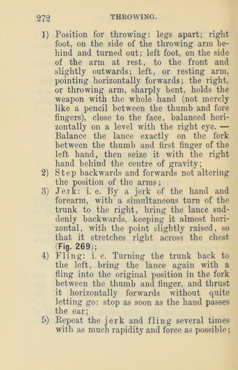 1) Position for throwing; legs apart; right foot, on the side of the throwing arm be- hind and turned out; left foot, on the side of the arm at rest, to the front and slightly outwards; left, or resting arm, pointing horizontally forwards; the right, or throwing arm, sharply bent, holds the weapon with the whole hand (not merely like a pencil between the thumb and fore fingers), close to the face, balanced hori- zontally on a level with the right eye. — Balance the lance exactly on the fork between the thumb and first finger of the left hand, then seize it with the right hand behind the centre of gravity; 2) Step backwards and forwards not altering the position of the arms ; 3) Jerk: i. e. By a jerk of the hand and forearm, with a simultaneous turn of the trunk to the right, bring the lance sud- denly backwards, keeping it almost hori- zontal, with the point slightly raised, so that it stretches right across the chest (Fig. 269); 4) Fling: i. e. Turning the trunk back to the left, bring the lance again with a fling into the original position in the fork between the thumb and finger, and thrust it horizontally forwards without quite letting go: stop as soon as the hand passes the ear; f)) Repeat the jerk and fling several times with as much rapidity and force as possible;