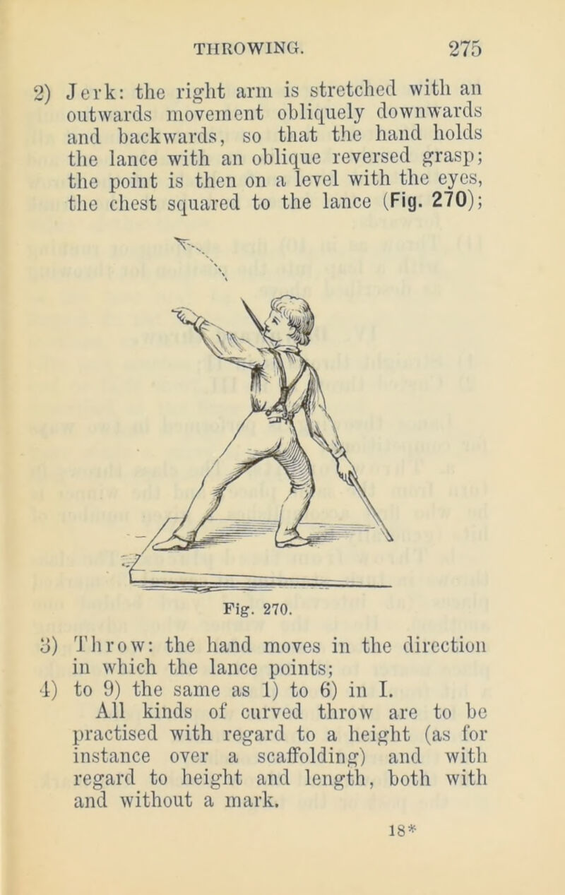 2) Jerk: the right arm is stretched with an outwards movement obliquely downwards and backwards, so that the hand holds the lance with an oblique reversed grasp; the point is then on a level with the eyes, tlie chest squared to the lance (Fig. 270); Fig. 270. 3) Throw: the hand moves in the direction in which the lance points; ■1) to 9) the same as 1) to 6) in I. All kinds of curved throw are to he practised with regard to a height (as for instance over a scaffolding) and with regard to height and length, both with and without a mark. 18*