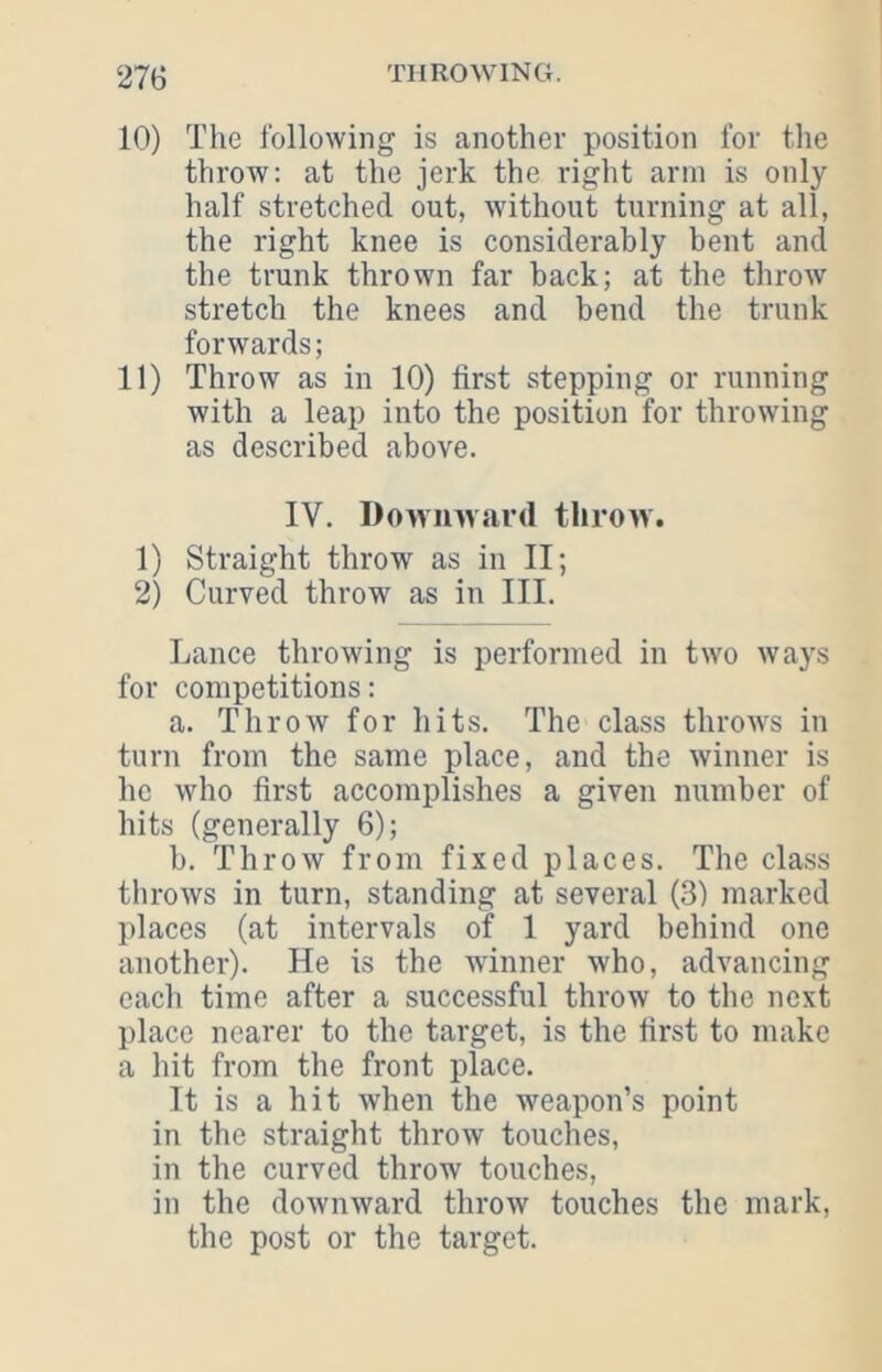 10) The following is another position for the throw: at the jerk the right arm is only half stretched out, without turning at all, the right knee is considerably bent and the trunk thrown far back; at the throw stretch the knees and bend the trunk forwards; 11) Throw as in 10) first stepping or running with a leap into the position for throwing as described above. IV. Downward throw. 1) Straight throw as in II; 2) Curved throw as in III. Lance throwing is performed in two ways for competitions: a. Throw for hits. The class throws in turn from the same place, and the winner is he who first accomplishes a given number of hits (generally 6); b. Throw from fixed places. The class throws in turn, standing at several (3) marked places (at intervals of 1 yard behind one another). He is the winner who, advancing each time after a successful throw to the next place nearer to the target, is the first to make a hit from the front place. It is a hit when the weapon’s point in the straight throw touches, in the curved throw touches, in the downward throw touches the mark, the post or the target.