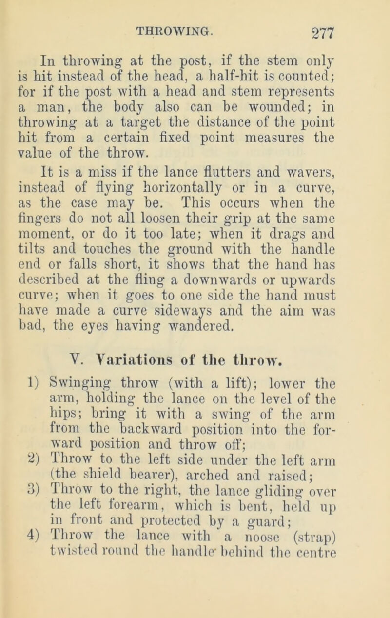 In throwing at the post, if the stem only is hit instead of the head, a half-hit is counted; for if the post with a head and stem represents a man, the body also can he wounded; in throwing at a target the distance of the point hit from a certain fixed point measures the value of the throw. It is a miss if the lance fiutters and wavers, instead of flying horizontally or in a curve, as the case may he. This occurs when the fingers do not all loosen their grip at the same moment, or do it too late; when it drags and tilts ami touches the ground with the handle end or falls short, it shows that the hand has described at the fling a downwards or upwards curve; when it goes to one side the hand must have made a curve sideways and the aim was bad, the eyes having wandered. V. Variations of the throw. 1) Swinging throw (with a lift); lower the arm, holding the lance on the level of the hips; bring it with a swing of the arm from the backward position into the for- ward position and throw ofi; 2) Throw to the left side under the left arm (the shield bearer), arched and raised; 3) Throw to the right, the lance gliding over the left forearm, which is bent, held uji in front and protected by a guard; 4) Throw the lance with a noose (.strap) twisted round tlie handle' behind flic centre