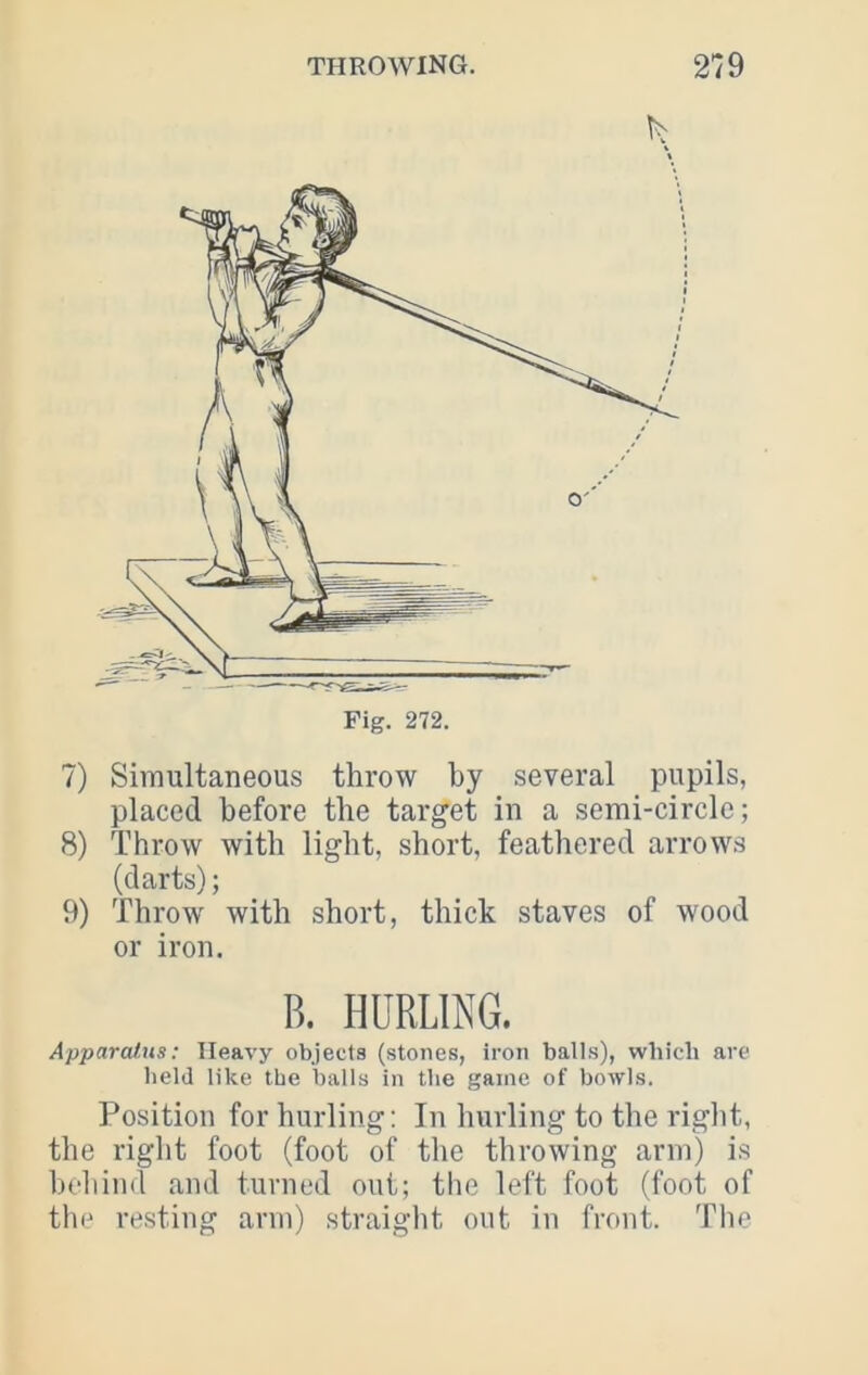 7) Simultaneous throw by several pupils, placed before the target in a serai-circle; 8) Throw with light, short, feathered arrows (darts); 9) Throw with short, thick staves of wood or iron. B. HURLING. ApparaJ.ns; Heavy objects (stones, iron balls), which are held like the balls in the game of bowls. Position for hurling: In hurling to the right, the right foot (foot of the throwing arm) is behind and turned out; the left foot (foot of the resting arm) straight out in front. The