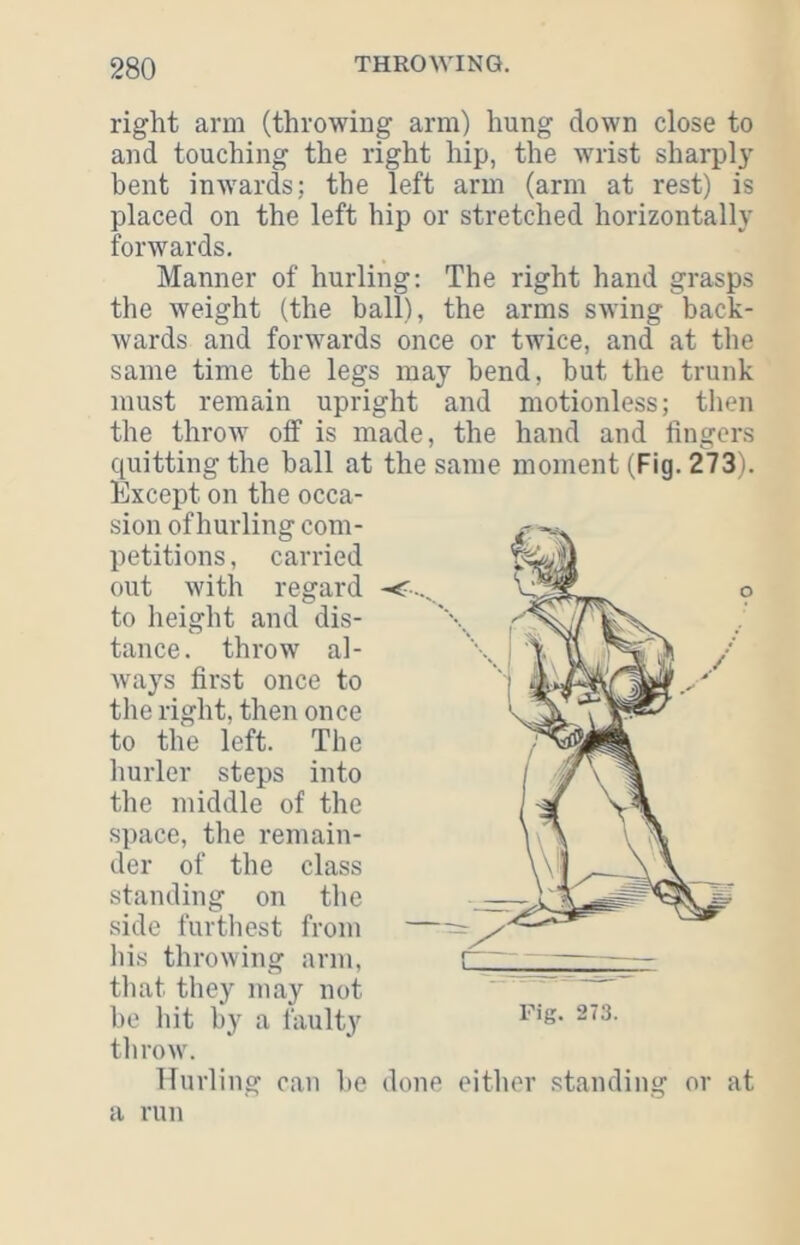 right arm (throwing arm) hung down close to and touching the right hip, the wrist sharply bent inwards; the left arm (arm at rest) is placed on the left hip or stretched horizontally forwards. Manner of hurling: The right hand grasps the weight (the ball), the arms swing back- wards and forwards once or twice, and at the same time the legs may bend, but the trunk must remain upright and motionless; then the throw off is made, the hand and lingers quitting the ball at the same moment (Fig. 273). Except on the occa- sion of hurling com- petitions , carried out with regard to height and dis- tance. throw al- ways first once to the right, then once to the left. The hurler steps into the middle of the space, the remain- der of the class standing on the side furtliest from liis throwing arm, i til at they may not bo hit by a faulty throw. Hurling can be done either standing or at Fig. 273.