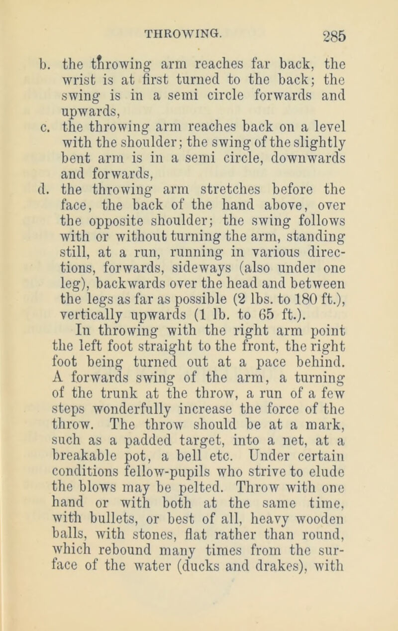 b. the tfi rowing arm reaches far back, the wrist is at first turned to the back; the swing is in a semi circle forwards and upwards, c. the throwing arm reaches back on a level with the shoulder; the swing of the slightly bent arm is in a semi circle, downwards and forwards, d. the throwing arm stretches before the face, the back of the hand above, over the opposite shoulder; the swing follows with or without turning the arm, standing still, at a run, running in various direc- tions, forwards, sideways (also under one leg), backwards over the head and between the legs as far as possible (2 lbs. to 180 ft.), vertically upwards (1 lb. to G5 ft.). In throwing with the right arm point the left foot straight to the front, the right foot being turned out at a pace behind. A forwards swing of the arm, a turning of the trunk at the throw, a run of a few steps wonderfully increase the force of the throw. The throw should be at a mark, such as a padded target, into a net, at a breakable pot, a bell etc. Under certain conditions fellow-pupils who strive to elude the blows may be pelted. Throw with one hand or with both at the same time, with bullets, or best of all, heavy wooden balls, Avith stones, flat rather than round, which rebound many times from the sur- face of the water (ducks and drakes), with