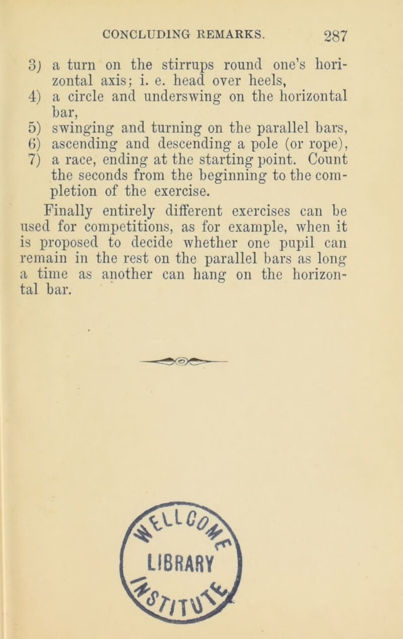 3) a turn on the stirrups round one’s hori- zontal axis; i. e. head over heels, 4) a circle and underswing on the horizontal bar, 5) swinging and turning on the parallel bars, 6) ascending and descending a pole (or rope), 7) a race, ending at the starting point. Count the seconds from the beginning to the com- pletion of the exercise. Finally entirely different exercises can be used for competitions, as for example, when it is proposed to decide whether one pupil can remain in the rest on the parallel bars as long a time as another can hang on the horizon- tal bar.