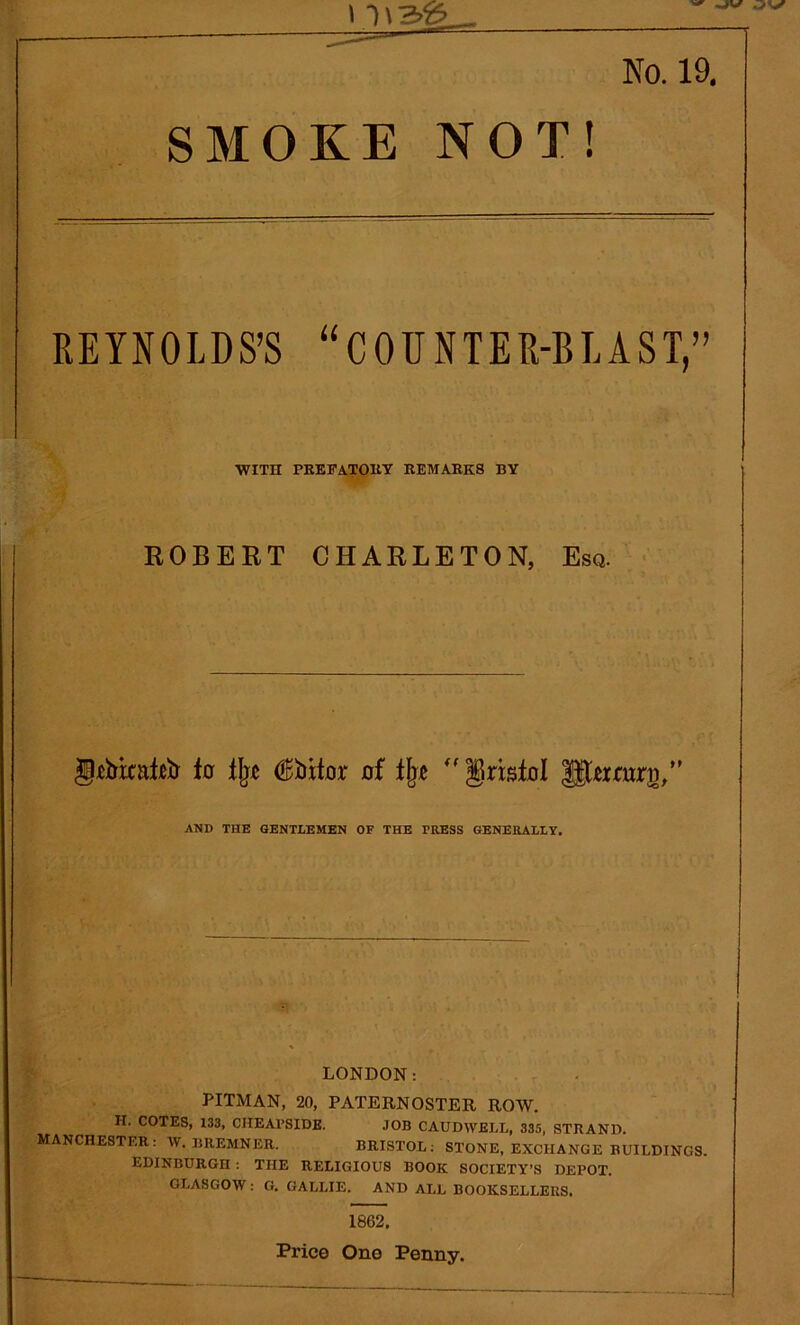 ^ -JV I I \ !Z>T? No. 19. SMOKE NOT! REYNOLDS’S “COUNTER-BLAST,” WITH PREFATORY REMARKS BY ROBERT CHARLETON, Esq. gtbkafttr to % (^bitor of %  grbtol ^twruro/’ AND THE GENTLEMEN OF THE TRESS GENERALLY. LONDON: PITMAN, 20, PATERNOSTER ROW. H. COTES, 133, CHEAl’SIDE. JOB CAUDWELL, 335, STRAND. MANCHESTER: W. BREMNER. BRISTOL: STONE, EXCHANGE BUILDINGS. EDINBURGH : THE RELIGIOUS BOOK SOCIETY’S DEPOT. GLASGOW : G. GALLIE. AND ALL BOOKSELLERS. 1862. Price One Penny.