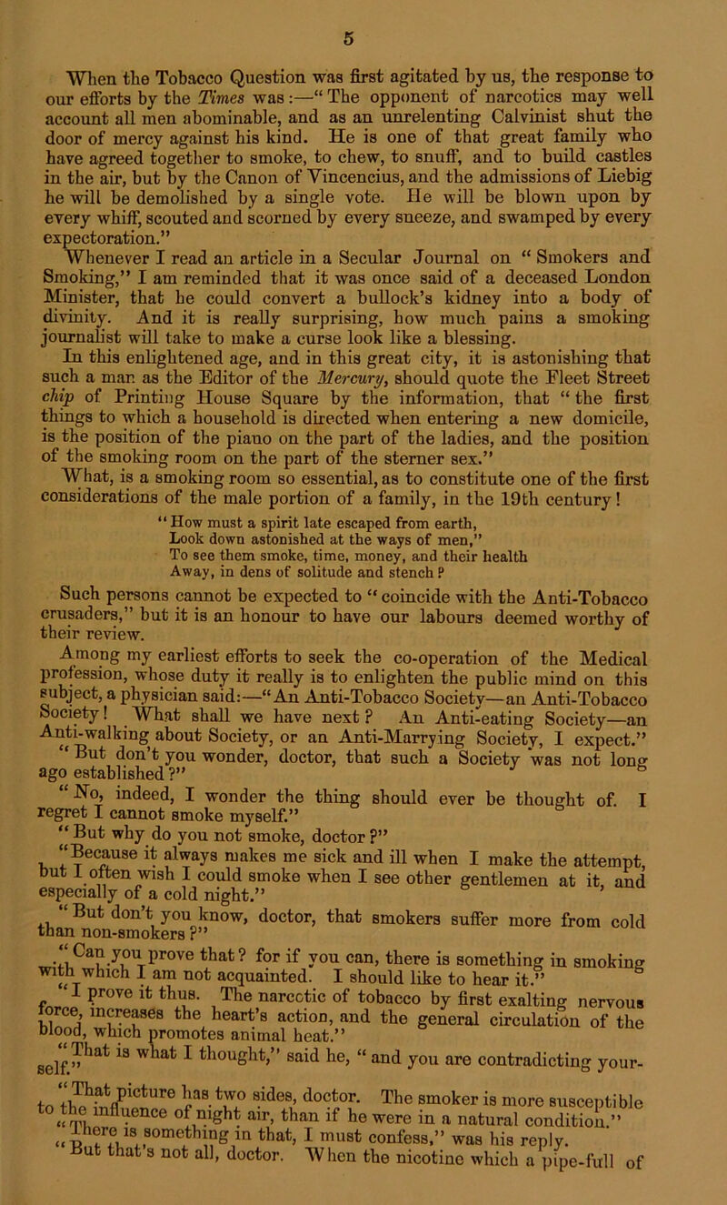 When the Tobacco Question was first agitated by us, the response to our efforts by the Times was :—•“ The opponent of narcotics may well account all men abominable, and as an unrelenting Calvinist shut the door of mercy against his kind. He is one of that great family who have agreed together to smoke, to chew, to snuff, and to build castles in the air, but by the Canon of Yincencius, and the admissions of Liebig he will be demolished by a single vote. He will be blown upon by every whiff, scouted and scorned by every sneeze, and swamped by every expectoration.” Whenever I read an article in a Secular Journal on “ Smokers and Smoking,” I am reminded that it was once said of a deceased London Minister, that he could convert a bullock’s kidney into a body of divinity. And it is really surprising, how much pains a smoking journalist will take to make a curse look like a blessing. In this enlightened age, and in this great city, it is astonishing that such a mar. as the Editor of the Mercury, should quote the Fleet Street chip of Printing House Square by the information, that “ the first things to which a household is directed when entering a new domicile, is the position of the piano on the part of the ladies, and the position of the smoking room on the part of the sterner sex.” What, is a smoking room so essential, as to constitute one of the first considerations of the male portion of a family, in the 19th century! “How must a spirit late escaped from earth, Look down astonished at the ways of men,” To see them smoke, time, money, and their health Away, in dens of solitude and stench P Such persons cannot be expected to “coincide with the Anti-Tobacco crusaders,” but it is an honour to have our labours deemed worthy of their review. Among my earliest efforts to seek the co-operation of the Medical profession, whose duty it really is to enlighten the public mind on this subject, a physician said:—“An Anti-Tobacco Society—an Anti-Tobacco Society! What shall we have next ? An Anti-eating Society—an Anti-walking about Society, or an Anti-Marrying Society, I expect.” But don t you wonder, doctor, that such a Society was not loner ago established ?” “ Ho, indeed, I wonder the thing should ever be thought of. I regret I cannot smoke myself.” “ But why do you not smoke, doctor ?” “Because it always makes me sick and ill when I make the attempt, but 1 often wish I could smoke when I see other gentlemen at it and especially of a cold night.” “ But don’t you know, doctor, that smokers suffer more from cold than non-smokers ?” •lCau-yuUTprove that ? for if y°u can> ^ere is something in smoking with which I am not acquainted. I should like to hear it.” 1 prove it thus. The narcotic of tobacco by first exalting nervous force, increases the heart’s action, and the general circulation of the blood, which promotes animal heat.” self *S W^at * thought,” said he, “ and you are contradicting your- to the fnflnein f do^,°f- The smoker is more susceptible “ rr)imfl *ence °* night air, than if he were in a natural condition ” “TRTthat> 1 must confess,” was his reply. ufc that s not all, doctor. When the nicotine which a pipe-full of