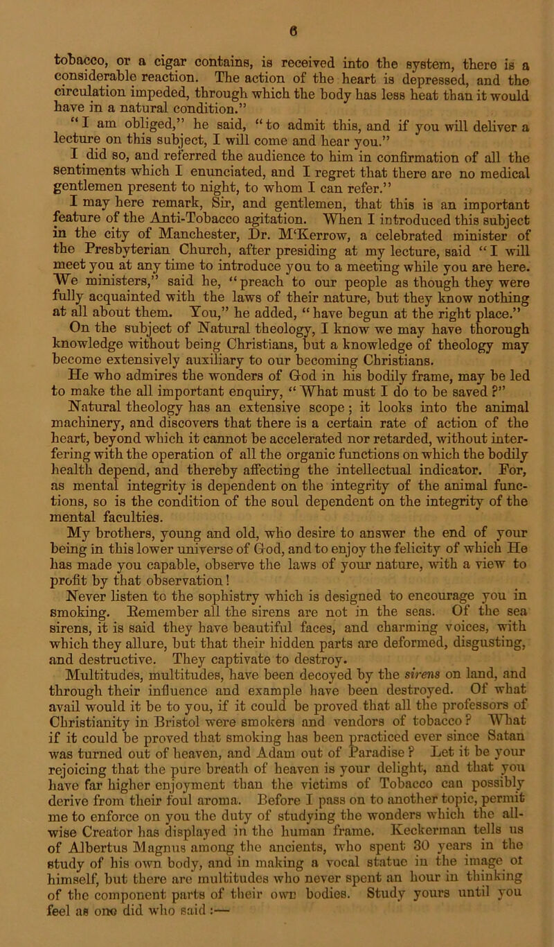 0 tobacco, or a cigar contains, is received into the system, there is a considerable reaction. The action of the heart is depressed, and the circulation impeded, through which the body has less heat than it would have in a natural condition.” “I am obliged,” he said, “to admit this, and if you will deliver a lecture on this subject, I will come and hear you.” I did so, and referred the audience to him in confirmation of all the sentiments which I enunciated, and I regret that there are no medical gentlemen present to night, to whom I can refer.” I may here remark, Sir, and gentlemen, that this is an important feature of the Anti-Tobacco agitation. When I introduced this subject in the city of Manchester, Dr. M'Kerrow, a celebrated minister of the Presbyterian Church, after presiding at my lecture, said “ I will meet you at any time to introduce you to a meeting while you are here. We ministers,” said he, “preach to our people as though they were fully acquainted with the laws of their nature, but they know nothing at all about them. You,” he added, “ have begun at the right place.” On the subject of Natural theology, I know we may have thorough knowledge without being Christians, but a knowledge of theology may become extensively auxiliary to our becoming Christians. He who admires the wonders of God in his bodily frame, may be led to make the all important enquiry, “ What must I do to be saved ?” Natural theology has an extensive scope; it looks into the animal machinery, and discovers that there is a certain rate of action of the heart, beyond which it cannot be accelerated nor retarded, without inter- fering with the operation of all the organic functions on which the bodily health depend, and thereby affecting the intellectual indicator. For, as mental integrity is dependent on the integrity of the animal func- tions, so is the condition of the soul dependent on the integrity of the mental faculties. My brothers, young and old, who desire to answer the end of your being in this lower universe of God, and to enjoy the felicity of which He has made you capable, observe the laws of your nature, with a view to profit by that observation! Never listen to the sophistry which is designed to encourage you in smoking. Eemember all the sirens are not in the seas. Of the sea sirens, it is said they have beautiful faces, and charming voices, with which they allure, but that their hidden parts are deformed, disgusting, and destructive. They captivate to destroy. Multitudes, multitudes, have been decoyed by the sirens on land, and through their influence and example have been destroyed. Of what avail would it be to you, if it could be proved that all the professors of Christianity in Bristol were smokers and vendors of tobacco ? What if it could be proved that smoking has been practiced ever since Satan was turned out of heaven, and Adam out of Paradise ? Let it be your rejoicing that the pure breath of heaven is your delight, and that you have far higher enjoyment than the victims of Tobacco can possibly derive from their foul aroma. Before I pass on to another topic, permit me to enfoi’ce on you the duty of studying the wonders which the all- wise Creator has displayed in the human frame. Keckerman tells us of Albertus Magnus among the ancients, who spent 30 years in the study of his own body, and in making a vocal statue in the image ot himself, but there are multitudes who never spent an hour in thinking of the component parts of their owe bodies. Study yours until you feel as ono did who said :—