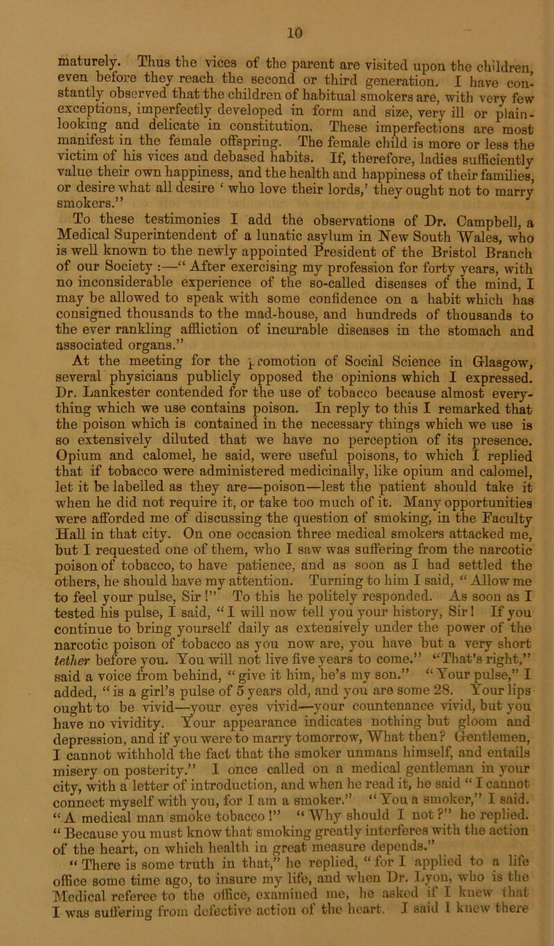 maturely. Thus the vices of the parent are visited upon the children even before they reach the second or third generation. 1 have con- stantly observed that the children of habitual smokers are, with very few exceptions, imperfectly developed in form and size, very ill or plain- looking and delicate in constitution. These imperfections are most manifest in the female offspring. The female child is more or less the victim of his vices and debased habits. If, therefore, ladies sufficiently value their own happiness, and the health and happiness of their families, or desire what all desire ‘ who love their lords,’ they ought not to marry smokers.” To these testimonies I add the observations of Dr. Campbell, a Medical Superintendent of a lunatic asylum in New South Wales, who is well known to the newly appointed President of the Bristol Branch of our Society :—“ After exercising my profession for forty years, with no inconsiderable experience of the so-called diseases of the mind, I may be allowed to speak with some confidence on a habit which has consigned thousands to the mad-house, and hundreds of thousands to the ever rankling affliction of incurable diseases in the stomach and associated organs.” At the meeting for the promotion of Social Science in Glasgow, several physicians publicly opposed the opinions which I expressed. Dr. Lankester contended for the use of tobacco because almost every- thing which we use contains poison. In reply to this I remarked that the poison which is contained in the necessary things which we use is so extensively diluted that we have no perception of its presence. Opium and calomel, he said, were useful poisons, to which I replied that if tobacco were administered medicinally, like opium and calomel, let it be labelled as they are—poison—lest the patient should take it when he did not require it, or take too much of it. Many opportunities were afforded me of discussing the question of smoking, in the Faculty Hall in that city. On one occasion three medical smokers attacked me, but I requested one of them, who I saw was suffering from the narcotic poison of tobacco, to have patience, and as soon as I had settled the others, he should have my attention. Turning to him I said, “ Allow me to feel your pulse, Sir !” To this he politely responded. As soon as I tested his pulse, I said, “ I will now tell you your history, Sir! If you continue to bring yourself daily as extensively under the power of the narcotic poison of tobacco as you now are, you have but a very short tether before you. You will not live five years to come.” “That’s right,” said a voice from behind, “ give it him, he’s my son.” “ Your pulse,” I added, “ is a girl’s pulse of 5 years old, and you are some 28. Your lips ought to be vivid—your eyes vivid—your countenance vivid, but you have no vividity. Your appearance indicates nothing but gloom and depression, and if you were to marry tomorrow, What then? Gentlemen, I cannot withhold the fact that the smoker unmans himself, and entails misery on posterity.” I once called on a medical gentleman in your city, with a letter of introduction, and when he read it, he said “ I cannot connect myself with you, for I am a smoker.” “ You a smoker,” I said. “ A medical man smoke tobacco !” “ Why should I not ?” he replied. “ Because you must know that smoking greatly interferes with the action of the heart, on which health in great measure depends.” “ There is some truth in that,” he replied, “ for I applied to a life office some time ago, to insure my life, and when Dr. Lyon, who is the Medical referee to the office, examined me, he asked if I knew that I was suffering from defective action of the heart. I said 1 knew there
