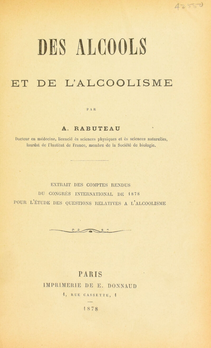 ALCOOLS ET DE L’ALCOOLISME P A U A. RABUTEAÜ Docteur en médecine, licencié es sciences physiques et es sciences naturelles, lauréat de l’Institut de France, membre de la Société de biologie. EXTRAIT DES COMPTES RENDUS DU CONGRÈS INTERxNATIONAL DE 1878 POUR l’étude des QUESTIONS RELATIVES A l’aLCOOLISME PARIS IMPIUMERIE DE E. DONNAUD 1, RUE CASSETTE, 1 1 <S78