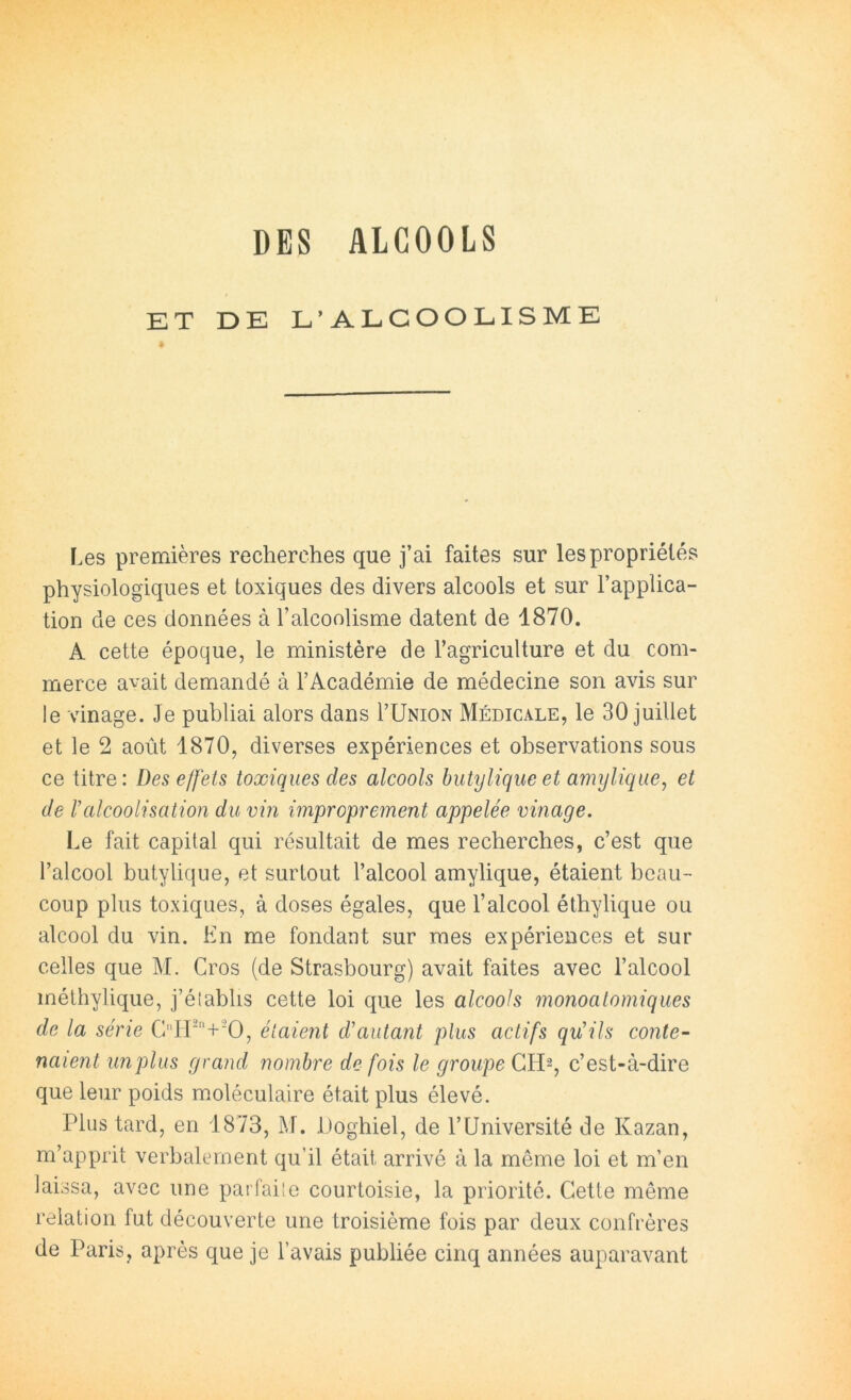 DES ALCOOLS ET DE L’ALCOOLISME Les premières recherches que j’ai faites sur les propriétés physiologiques et toxiques des divers alcools et sur l’applica- tion de ces données à l’alcoolisme datent de 1870. A cette époque, le ministère de l’agriculture et du com- merce avait demandé à l’Académie de médecine son avis sur le vinage. Je publiai alors dans I’Union Médicale, le 30 juillet et le 2 août 1870, diverses expériences et observations sous ce titre: Des effets toxiques des alcools butylique et amyliqiie, et de Valcoolisation du vin improprement appelée vinage. Le fait capital qui résultait de mes recherches, c’est que l’alcool butylique, et surtout l’alcool amylique, étaient beau- coup plus toxiques, à doses égales, que l’alcool éthylique ou alcool du vin. En me fondant sur mes expériences et sur celles que M. Gros (de Strasbourg) avait faites avec l’alcool méthylique, j’é(abhs cette loi que les alcools monoatomiques de la série Gir''+0, étaient d'autant plus actifs qu'ils conte- naient unplus grand nombre de fois le groupe c’est-à-dire que leur poids moléculaire était plus élevé. Plus tard, en 1873, M. iJoghiel, de l’Université de Kazan, m’apprit verbalement qu’il était arrivé à la même loi et m’en laissa, avec une paifaiîe courtoisie, la priorité. Cette même relation fut découverte une troisième fois par deux confrères de Paris, après que je l’avais publiée cinq années auparavant