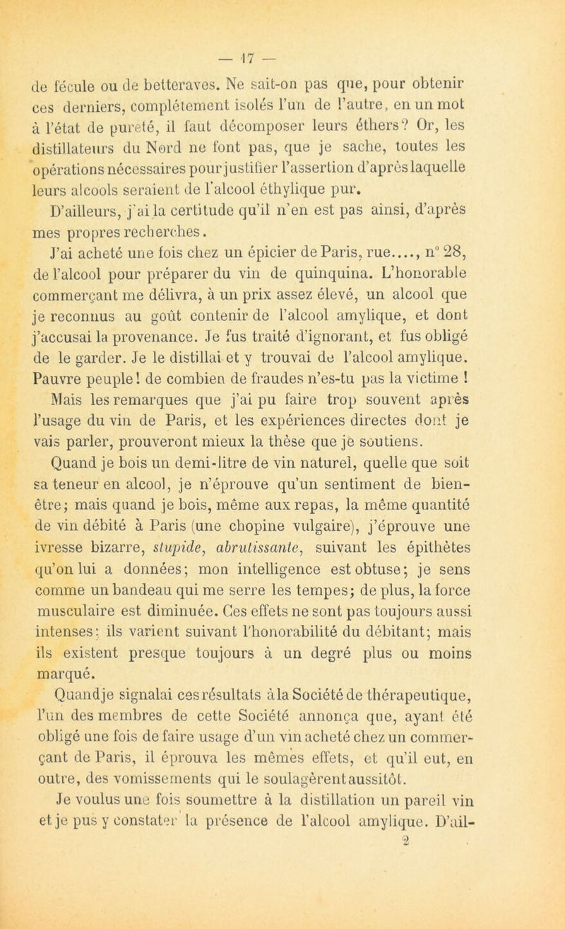 ■17 de fécule ou de betteraves. Ne sait-on pas que, pour obtenir ces derniers, complélement isolés Tuii de l’autre, en un mot à l’état de pureté, il faut décomposer leurs éthers? Or, les distillateurs du Nord ne font pas, que je sache, toutes les opérations nécessaires pour j ustifier l’assertion d’après laquelle leurs alcools seraient de l’alcool éthylique pur. D’ailleurs, j'ai la certitude qu’il n’en est pas ainsi, d’après mes propres recherches. J’ai acheté une fois chez un épicier de Paris, rue...., n“ 28, de l’alcool pour préparer du vin de quinquina. L’honorable commerçant me délivra, à un prix assez élevé, un alcool que je reconnus au goût contenir de l’alcool amylique, et dont j’accusai la provenance. Je fus traité d’ignorant, et fus obligé de le garder. Je le distillai et y trouvai de l’alcool amylique. Pauvre peuple! de combien de fraudes n’es-tu pas la victime ! Mais les remarques que j’ai pu faire trop souvent après l’usage du vin de Paris, et les expériences directes dont je vais parler, prouveront mieux la thèse que je soutiens. Quand je bois un demi-litre de vin naturel, quelle que soit sa teneur en alcool, je n’éprouve qu’un sentiment de bien- être; mais quand je bois, même aux repas, la même quantité de vin débité à Paris (une chopine vulgaire), j’éprouve une ivresse bizarre, stupide, abrutissante, suivant les épithètes qu’on lui a données; mon intelligence est obtuse; je sens comme un bandeau qui me serre les tempes; de plus, la force musculaire est diminuée. Ces effets ne sont pas toujours aussi intenses; ils varient suivant l'honorabilité du débitant; mais ils existent presque toujours à un degré plus ou moins marqué. Qaandje signalai ces résultats àlaSociétéde thérapeutique, l’iin des membres de cette Société annonça que, ayant été obligé une fois de faire usage d’un vin acheté chez un commer- çant de Paris, il éprouva les mêmes effets, et qu’il eut, en outre, des vomissements qui le soulagèrent aussitôt. Je voulus une fois soumettre à la distillation un pareil vin I et je pus y constater la présence de l’alcool amylique. D’ail-