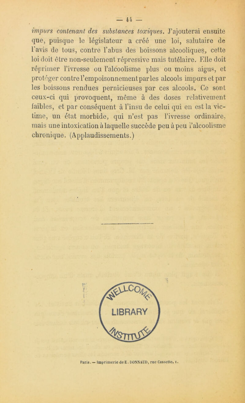 impurs contenant des substances toxiques. J’ajouterai ensuite que, puisque le législateur a créé une loi, salutaire de l'avis de tous, contre l’abus des boissons alcooliques, cette loi doit être non-seulement répressive mais tutélaire. Elle doit réprimer l’ivresse ou l’alcoolisme plus ou moins aigus, et protéger contre l’empoisonnementpar les alcools impurs et par les boissons rendues pernicieuses par ces alcools. Ce sont ceux-ci qui provoquent, même à des doses relativement faibles, et par conséquent à l’insu de celui qui en est la vic- time, un état morbide, qui n’est pas l’ivresse ordinaire, mais une intoxication à laquelle succède peu à peu l’alcoolisme chronique. (Applaudissements.) Paris. — Imprimerie de E. DONN AUD, rue Cassette, i.
