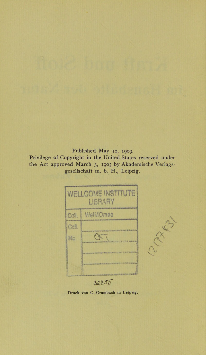 Published May io, 1909. Privilege of Copyright in the United States reserved under the Act approved March 3, 1905 by Akademische Verlags- gesellschaft m. b. H., Leipzig. WELLCOME INSTITUTE LIBRARY CoH. WelMQ.m iOoi. Im. 2 ■ I . .».«V * * -S i / * i — a - . it« • - t JWJSCf /'Vpv Druck von C. Grumbach in Leipzig.