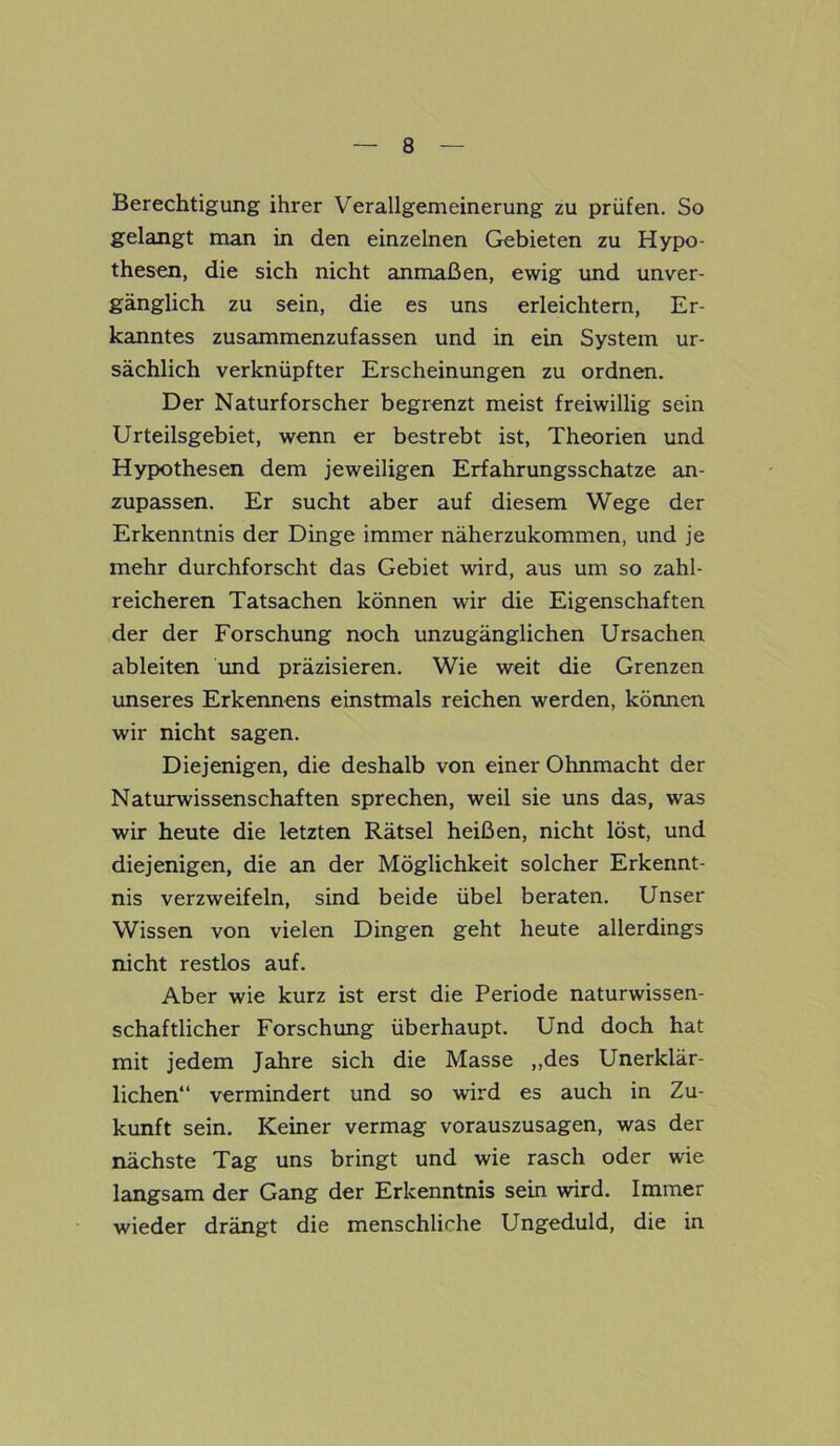 Berechtigung ihrer Verallgemeinerung zu prüfen. So gelangt man in den einzelnen Gebieten zu Hypo- thesen, die sich nicht anmaßen, ewig und unver- gänglich zu sein, die es uns erleichtern, Er- kanntes zusammenzufassen und in ein System ur- sächlich verknüpfter Erscheinungen zu ordnen. Der Naturforscher begrenzt meist freiwillig sein Urteilsgebiet, wenn er bestrebt ist, Theorien und Hypothesen dem jeweiligen Erfahrungsschätze an- zupassen. Er sucht aber auf diesem Wege der Erkenntnis der Dinge immer näherzukommen, und je mehr durchforscht das Gebiet wird, aus um so zahl- reicheren Tatsachen können wir die Eigenschaften der der Forschung noch unzugänglichen Ursachen ableiten und präzisieren. Wie weit die Grenzen unseres Erkennens einstmals reichen werden, können wir nicht sagen. Diejenigen, die deshalb von einer Ohnmacht der Naturwissenschaften sprechen, weil sie uns das, was wir heute die letzten Rätsel heißen, nicht löst, und diejenigen, die an der Möglichkeit solcher Erkennt- nis verzweifeln, sind beide übel beraten. Unser Wissen von vielen Dingen geht heute allerdings nicht restlos auf. Aber wie kurz ist erst die Periode naturwissen- schaftlicher Forschung überhaupt. Und doch hat mit jedem Jahre sich die Masse „des Unerklär- lichen“ vermindert und so wird es auch in Zu- kunft sein. Keiner vermag vorauszusagen, was der nächste Tag uns bringt und wie rasch oder wie langsam der Gang der Erkenntnis sein wird. Immer wieder drängt die menschliche Ungeduld, die in
