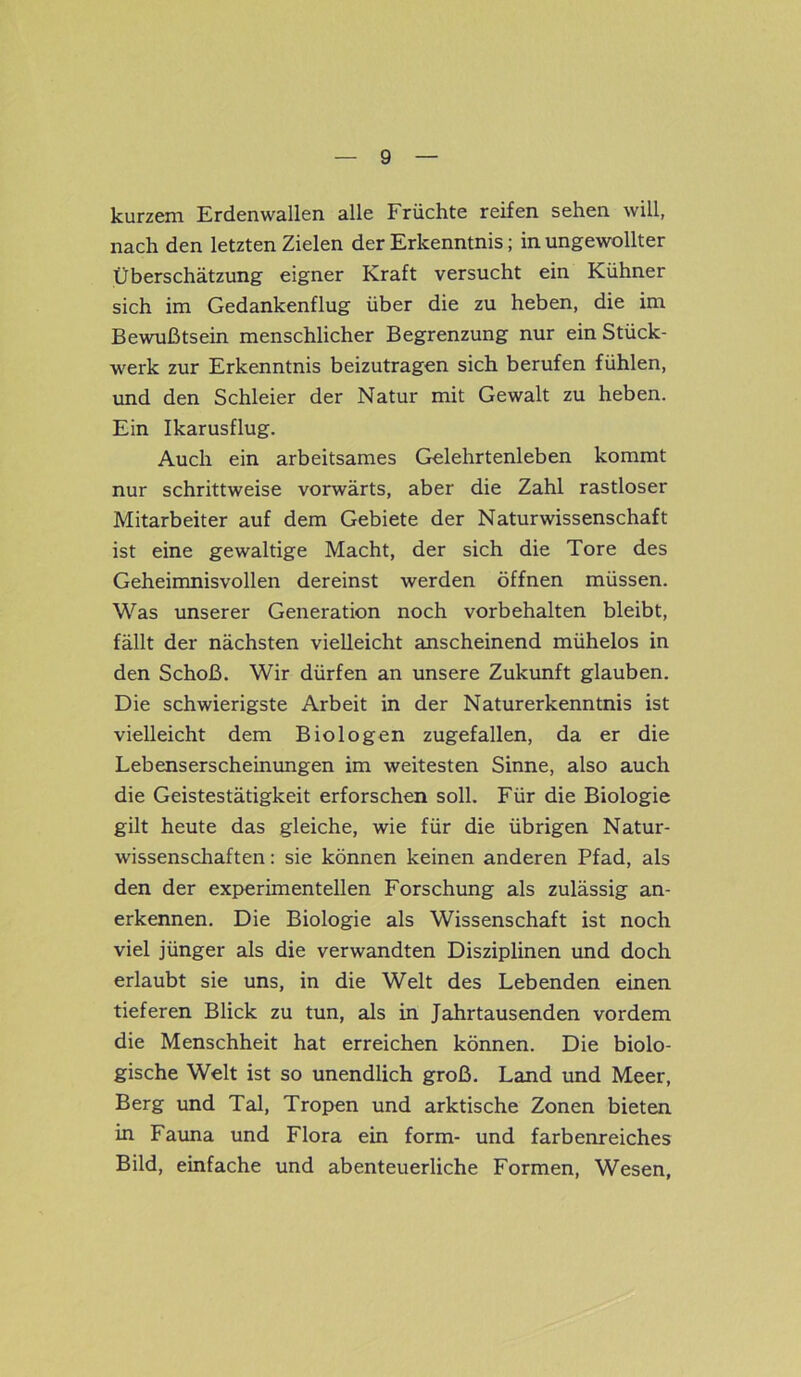 kurzem Erdenvvallen alle Früchte reifen sehen will, nach den letzten Zielen der Erkenntnis; in ungewollter Überschätzung eigner Kraft versucht ein Kühner sich im Gedankenflug über die zu heben, die im Bewußtsein menschlicher Begrenzung nur ein Stück- werk zur Erkenntnis beizutragen sich berufen fühlen, und den Schleier der Natur mit Gewalt zu heben. Ein Ikarusflug. Auch ein arbeitsames Gelehrtenleben kommt nur schrittweise vorwärts, aber die Zahl rastloser Mitarbeiter auf dem Gebiete der Naturwissenschaft ist eine gewaltige Macht, der sich die Tore des Geheimnisvollen dereinst werden öffnen müssen. Was unserer Generation noch Vorbehalten bleibt, fällt der nächsten vielleicht anscheinend mühelos in den Schoß. Wir dürfen an unsere Zukunft glauben. Die schwierigste Arbeit in der Naturerkenntnis ist vielleicht dem Biologen zugefallen, da er die Lebenserscheinungen im weitesten Sinne, also auch die Geistestätigkeit erforschen soll. Für die Biologie gilt heute das gleiche, wie für die übrigen Natur- wissenschaften : sie können keinen anderen Pfad, als den der experimentellen Forschung als zulässig an- erkennen. Die Biologie als Wissenschaft ist noch viel jünger als die verwandten Disziplinen und doch erlaubt sie uns, in die Welt des Lebenden einen tieferen Blick zu tun, als in Jahrtausenden vordem die Menschheit hat erreichen können. Die biolo- gische Welt ist so unendlich groß. Land und Meer, Berg und Tal, Tropen und arktische Zonen bieten in Fauna und Flora ein form- und farbenreiches Bild, einfache und abenteuerliche Formen, Wesen,