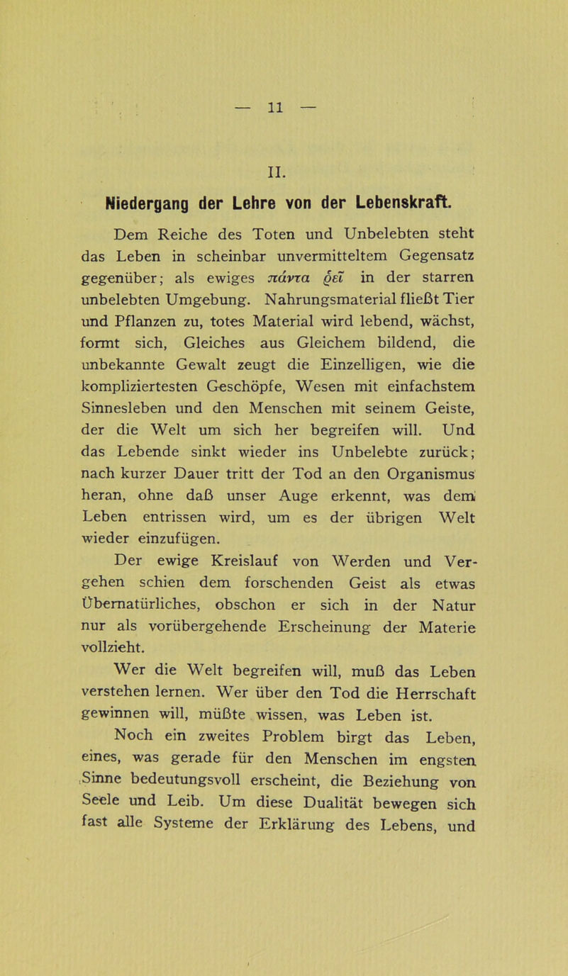 II. Niedergang der Lehre von der Lebenskraft. Dem Reiche des Toten und Unbelebten steht das Leben in scheinbar unvermitteltem Gegensatz gegenüber; als ewiges ndvxa qei in der starren unbelebten Umgebung. Nahrungsmaterial fließt Tier und Pflanzen zu, totes Material wird lebend, wächst, formt sich, Gleiches aus Gleichem bildend, die unbekannte Gewalt zeugt die Einzelligen, wie die kompliziertesten Geschöpfe, Wesen mit einfachstem Sinnesleben und den Menschen mit seinem Geiste, der die Welt um sich her begreifen will. Und das Lebende sinkt wieder ins Unbelebte zurück; nach kurzer Dauer tritt der Tod an den Organismus heran, ohne daß unser Auge erkennt, was dem Leben entrissen wird, um es der übrigen Welt wieder einzufügen. Der ewige Kreislauf von Werden und Ver- gehen schien dem forschenden Geist als etwas Übernatürliches, obschon er sich in der Natur nur als vorübergehende Erscheinung der Materie vollzieht. Wer die Welt begreifen will, muß das Leben verstehen lernen. Wer über den Tod die Herrschaft gewinnen will, müßte wissen, was Leben ist. Noch ein zweites Problem birgt das Leben, eines, was gerade für den Menschen im engsten Sinne bedeutungsvoll erscheint, die Beziehung von Seele und Leib. Um diese Dualität bewegen sich fast alle Systeme der Erklärung des Lebens, und