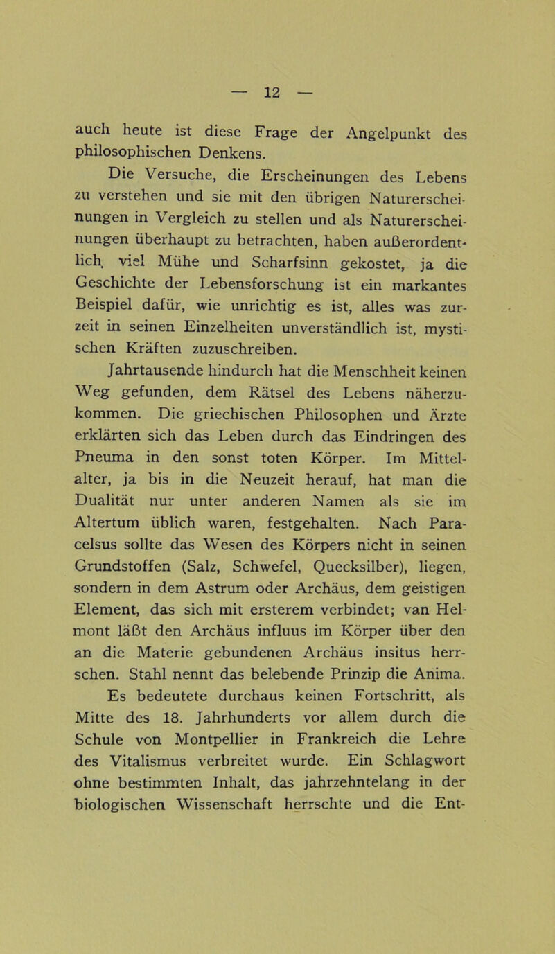 auch heute ist diese Frage der Angelpunkt des philosophischen Denkens. Die Versuche, die Erscheinungen des Lebens zu verstehen und sie mit den übrigen Naturerschei- nungen in Vergleich zu stellen und als Naturerschei- nungen überhaupt zu betrachten, haben außerordent- lich viel Mühe und Scharfsinn gekostet, ja die Geschichte der Lebensforschung ist ein markantes Beispiel dafür, wie unrichtig es ist, alles was zur- zeit in seinen Einzelheiten unverständlich ist, mysti- schen Kräften zuzuschreiben. Jahrtausende hindurch hat die Menschheit keinen Weg gefunden, dem Rätsel des Lebens näherzu- kommen. Die griechischen Philosophen und Ärzte erklärten sich das Leben durch das Eindringen des Pneuma in den sonst toten Körper. Im Mittel- alter, ja bis in die Neuzeit herauf, hat man die Dualität nur unter anderen Namen als sie im Altertum üblich waren, festgehalten. Nach Para- celsus sollte das Wesen des Körpers nicht in seinen Grundstoffen (Salz, Schwefel, Quecksilber), liegen, sondern in dem Astrum oder Archäus, dem geistigen Element, das sich mit ersterem verbindet; van Hel- mont läßt den Archäus influus im Körper über den an die Materie gebundenen Archäus insitus herr- schen. Stahl nennt das belebende Prinzip die Anima. Es bedeutete durchaus keinen Fortschritt, als Mitte des 18. Jahrhunderts vor allem durch die Schule von Montpellier in Frankreich die Lehre des Vitalismus verbreitet wurde. Ein Schlagwort ohne bestimmten Inhalt, das jahrzehntelang in der biologischen Wissenschaft herrschte und die Ent-