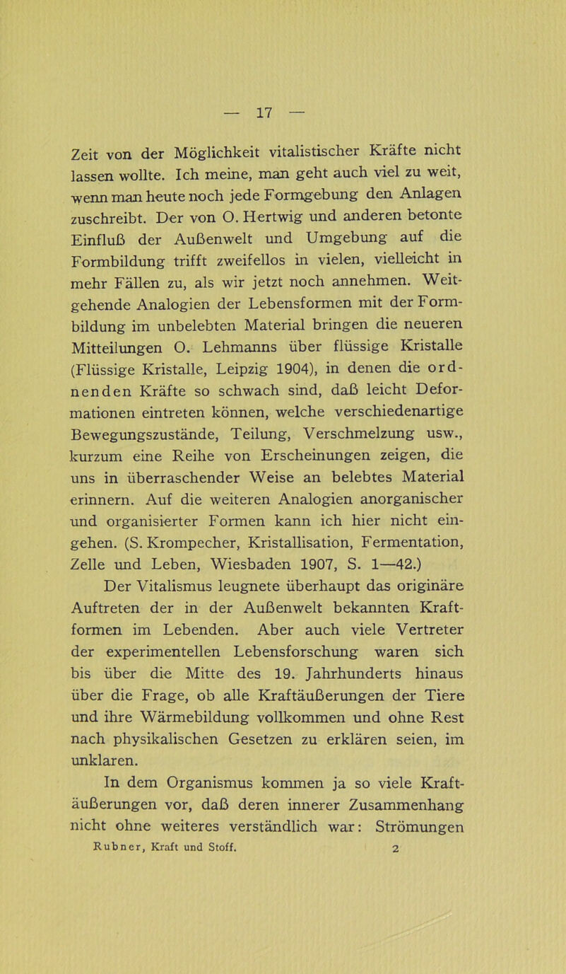 Zeit von der Möglichkeit vitalistiscker Kräfte nicht lassen wollte. Ich meine, man geht auch viel zu weit, wenn man heute noch jede Formgebung den Anlagen zuschreibt. Der von O. Hertwig und anderen betonte Einfluß der Außenwelt und Umgebung auf die Formbildung trifft zweifellos in vielen, vielleicht in mehr Fällen zu, als wir jetzt noch annehmen. Weit- gehende Analogien der Lebensformen mit der Form- bildung im unbelebten Material bringen die neueren Mitteilungen O. Lehmanns über flüssige Kristalle (Flüssige Kristalle, Leipzig 1904), in denen die ord- nenden Kräfte so schwach sind, daß leicht Defor- mationen eintreten können, welche verschiedenartige Bewegungszustände, Teilung, Verschmelzung usw., kurzum eine Reihe von Erscheinungen zeigen, die uns in überraschender Weise an belebtes Material erinnern. Auf die weiteren Analogien anorganischer und organisierter Formen kann ich hier nicht ein- gehen. (S. Krompecher, Kristallisation, Fermentation, Zelle und Leben, Wiesbaden 1907, S. 1—42.) Der Vitalismus leugnete überhaupt das originäre Auftreten der in der Außenwelt bekannten Kraft- formen im Lebenden. Aber auch viele Vertreter der experimentellen Lebensforschung waren sich bis über die Mitte des 19. Jahrhunderts hinaus über die Frage, ob alle Kraftäußerungen der Tiere und ihre Wärmebildung vollkommen und ohne Rest nach physikalischen Gesetzen zu erklären seien, im unklaren. In dem Organismus kommen ja so viele Kraft- äußerungen vor, daß deren innerer Zusammenhang nicht ohne weiteres verständlich war: Strömungen Rubner, Kraft und Stoff. 2