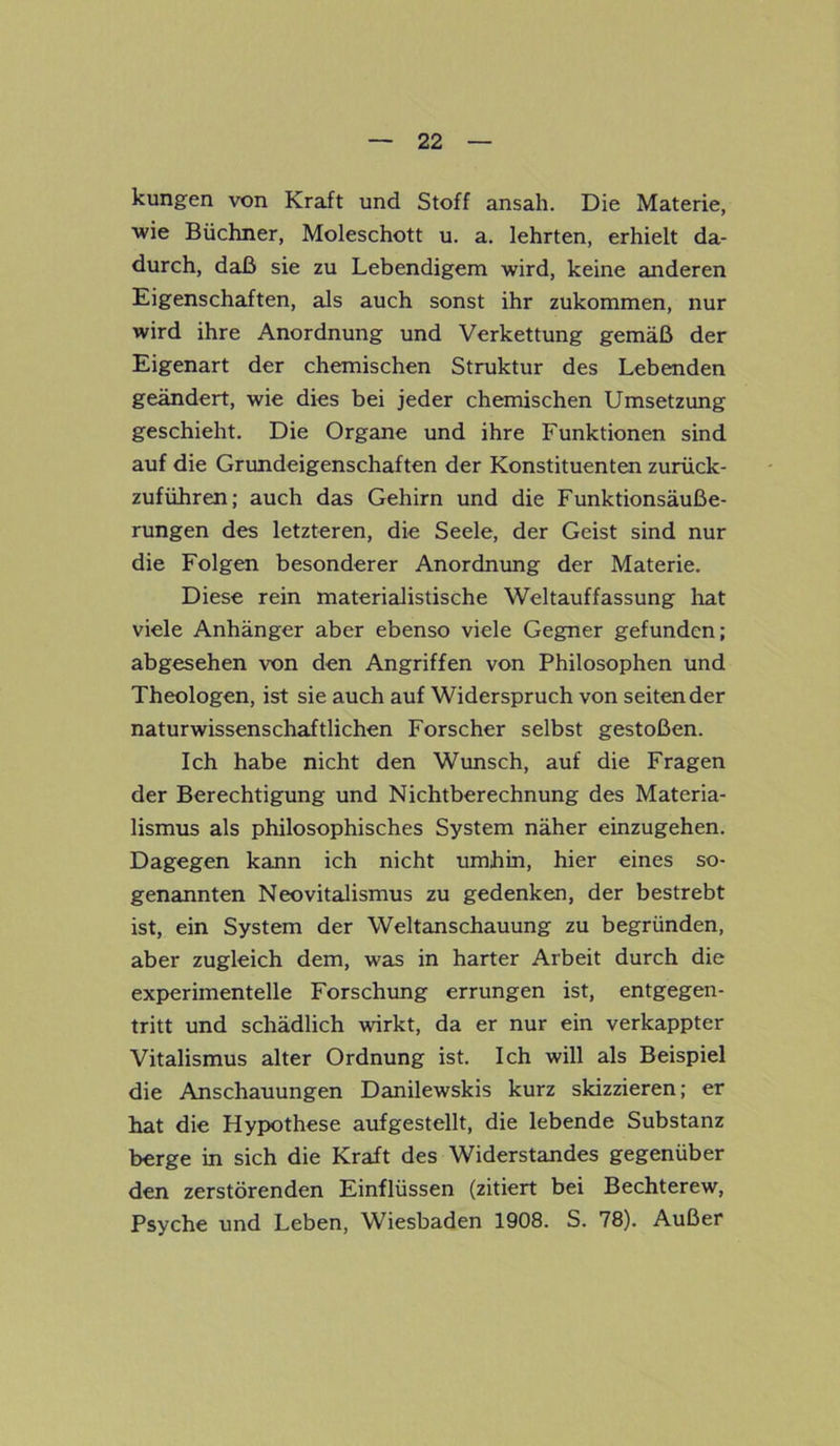 kungen von Kraft und Stoff ansah. Die Materie, ■wie Büchner, Moleschott u. a. lehrten, erhielt da- durch, daß sie zu Lebendigem wird, keine anderen Eigenschaften, als auch sonst ihr zukommen, nur wird ihre Anordnung und Verkettung gemäß der Eigenart der chemischen Struktur des Lebenden geändert, wie dies bei jeder chemischen Umsetzung geschieht. Die Organe und ihre Funktionen sind auf die Grundeigenschaften der Konstituenten zurück- zuführen; auch das Gehirn und die Funktionsäuße- rungen des letzteren, die Seele, der Geist sind nur die Folgen besonderer Anordnung der Materie. Diese rein materialistische Weltauffassung hat viele Anhänger aber ebenso viele Gegner gefunden; abgesehen von den Angriffen von Philosophen und Theologen, ist sie auch auf Widerspruch von sehender naturwissenschaftlichen Forscher selbst gestoßen. Ich habe nicht den Wunsch, auf die Fragen der Berechtigung und Nichtberechnung des Materia- lismus als philosophisches System näher einzugehen. Dagegen kann ich nicht umhin, hier eines so- genannten Neovitalismus zu gedenken, der bestrebt ist, ein System der Weltanschauung zu begründen, aber zugleich dem, was in harter Arbeit durch die experimentelle Forschung errungen ist, entgegen- tritt und schädlich wirkt, da er nur ein verkappter Vitalismus alter Ordnung ist. Ich will als Beispiel die Anschauungen Danilewskis kurz skizzieren; er hat die Hypothese aufgestellt, die lebende Substanz berge in sich die Kraft des Widerstandes gegenüber den zerstörenden Einflüssen (zitiert bei Bechterew, Psyche und Leben, Wiesbaden 1908. S. 78). Außer