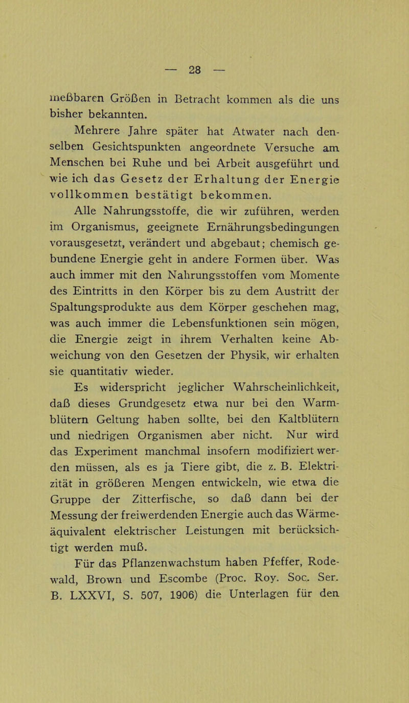 meßbaren Größen in Betracht kommen als die uns bisher bekannten. Mehrere Jahre später hat Atwater nach den- selben Gesichtspunkten angeordnete Versuche am Menschen bei Ruhe und bei Arbeit ausgeführt und wie ich das Gesetz der Erhaltung der Energie vollkommen bestätigt bekommen. Alle Nahrungsstoffe, die wir zuführen, werden im Organismus, geeignete Ernährungsbedingungen vorausgesetzt, verändert und abgebaut; chemisch ge- bundene Energie geht in andere Formen über. Was auch immer mit den Nahrungsstoffen vom Momente des Eintritts in den Körper bis zu dem Austritt der Spaltungsprodukte aus dem Körper geschehen mag, was auch immer die Lebensfunktionen sein mögen, die Energie zeigt in ihrem Verhalten keine Ab- weichung von den Gesetzen der Physik, wir erhalten sie quantitativ wieder. Es widerspricht jeglicher Wahrscheinlichkeit, daß dieses Grundgesetz etwa nur bei den Warm- blütern Geltung haben sollte, bei den Kaltblütern und niedrigen Organismen aber nicht. Nur wird das Experiment manchmal insofern modifiziert wer- den müssen, als es ja Tiere gibt, die z. B. Elektri- zität in größeren Mengen entwickeln, wie etwa die Gruppe der Zitterfische, so daß dann bei der Messung der freiwerdenden Energie auch das Wärme- äquivalent elektrischer Leistungen mit berücksich- tigt werden muß. Für das Pflanzenwachstum haben Pfeffer, Rode- wald, Brown und Escombe (Proc. Roy. Soc.. Ser. B. LXXVI, S. 507, 1906) die Unterlagen für den