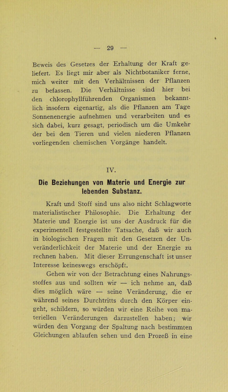 * Beweis des Gesetzes der Erhaltung der Kraft ge- liefert. Es liegt mir aber als Nichtbotaniker ferne, mich weiter mit den Verhältnissen der Pflanzen zu befassen. Die Verhältnisse sind hier bei den chlorophyllführenden Organismen bekannt- lich insofern eigenartig, als die Pflanzen am Tage Sonnenenergie aufnehmen und verarbeiten und es sich dabei, kurz gesagt, periodisch um die Umkehr der bei den Tieren und vielen niederen Pflanzen vorliegenden chemischen Vorgänge handelt. IV. Die Beziehungen von Materie und Energie zur lebenden Substanz. Kraft und Stoff sind uns also nicht Schlagworte materialistischer Philosophie. Die Erhaltung der Materie und Energie ist uns der Ausdruck für die experimentell festgestellte Tatsache, daß wir auch in biologischen Fragen mit den Gesetzen der Un- veränderlichkeit der Materie und der Energie zu rechnen haben. Mit dieser Errungenschaft ist unser Interesse keineswegs erschöpft. Gehen wir von der Betrachtung eines Nahrungs- stoffes aus und sollten wir — ich nehme an, daß dies möglich wäre — seine Veränderung, die er während seines Durchtritts durch den Körper ein- geht, schildern, so würden wir eine Reihe von ma- teriellen Veränderungen darzustellen haben; wir würden den Vorgang der Spaltung nach bestimmten Gleichungen ablaufen sehen und den Prozeß in eine